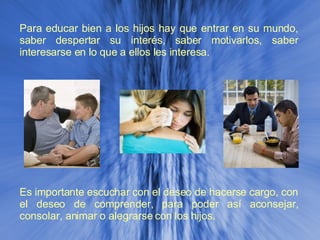 Para educar bien a los hijos hay que entrar en su mundo, saber despertar su interés, saber motivarlos, saber interesarse en lo que a ellos les interesa.  Es importante escuchar con el deseo de hacerse cargo, con el deseo de comprender, para poder así aconsejar, consolar, animar o alegrarse con los hijos.  
