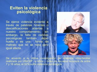 Eviten la violencia psicológica Se ejerce violencia evidente a través de palabras hirientes o descalificaciones abiertas a nuestro comportamiento; sin embargo, la falta de caricias psicológicas también dejan huella y es una  forma de maltrato que no se nota pero igual afecta. De acuerdo a la última investigación de violencia intra-familiar realizada por UNICEF, a niños y niñas de escasos recursos de entre 7 y 16 años, el 52% sufre violencia psicológica.  
