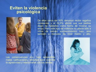 Eviten la violencia psicológica De ellos cerca del 90% denunció recibir regaños constantes y el 52,5% afirmó que sus padres dejan de hablarles como forma de mostrar su enojo. Pero este tipo de violencia no afecta sólo a niños de estrato socioeconómico bajo, sino también a menores de nivel medio y alto. Las consecuencias son: baja autoestima, malas calificaciones, dificultad para controlar la agresividad y relacionarse con los demás. 