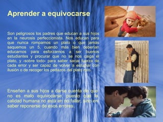 Aprender a equivocarse Enseñen a sus hijos a darse cuenta de que no es malo equivocarse, puesto que la calidad humana no está en no fallar, sino en saber reponerse de esos errores. Son peligrosos los padres que educan a sus hijos en la neurosis perfeccionista. Nos educan para que nunca rompamos un plato o que jamás saquemos un 5, cuando más bien deberían educarnos para esforzarnos a ser buenos estudiantes y procurar que no se nos caiga el plato, y -sobre todo- para saber sacar fuerza de cada error y ser capaz de volver a estudiar con ilusión o de recoger los pedazos del plato roto. 