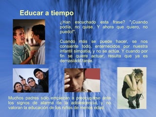 Educar a tiempo Muchos padres sólo empiezan a preocuparse ante los signos de alarma de la adolescencia, y no valoran la educación de los niños de menos edad. ¿Han escuchado esta frase? "¡Cuando podía, no quise. Y ahora que quiero, no puedo!". Cuando más se puede hacer, se nos consiente todo, enternecidos por nuestra infantil simpatía, y no se actúa. Y cuando por fin se quiere actuar, resulta que ya es demasiado tarde. 