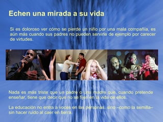 Echen una mirada a su vida Nada es más triste que un padre o una madre que, cuando pretende enseñar, tiene que decir que no se fijen en la vida de ellos. La educación no entra a voces en las personas, sino –como la semilla– sin hacer ruido al caer en tierra. Si es doloroso ver cómo se pierde un niño por una mala compañía, es aún más cuando sus padres no pueden servirle de ejemplo por carecer de virtudes. 