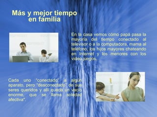 Más y mejor tiempo en familia En la casa vemos cómo papá pasa la mayoría del tiempo conectado al televisor o a la computadora, mama al teléfono, los hijos mayores chateando en Internet y los menores con los video juegos.  Cada uno “conectado” a algún aparato, pero “desconectado” de sus seres queridos y allí queda un vacío enorme, que se llama soledad afectiva". 