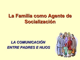 La Familia como Agente de Socialización LA COMUNICACIÓN  ENTRE PADRES E HIJOS 