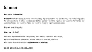 5. Luchar
Por toda la familia!
Nehemías 4:14 Después miré, y me levanté y dije a los nobles y a los oficiales, y al resto del pueblo:
No temáis delante de ellos; acordaos del Señor, grande y temible, y pelead por vuestros hermanos, por
vuestros hijos y por vuestras hijas, por vuestras mujeres y por vuestras casas.
Por el matrimonio:
Marcos 10:7-10
7 Por esto dejará el hombre a su padre y a su madre, y se unirá a su mujer,
8 y los dos serán una sola carne; así que no son ya más dos, sino uno.
9 Por tanto, lo que Dios juntó, no lo separe el hombre.
COMO SE LUCHA: DE RODILLAS!!!
 