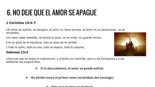 6. NO DEJE QUE EL AMOR SE APAGUE
1 Corintios 13:4-7
4 El amor es sufrido, es benigno; el amor no tiene envidia, el amor no es jactancioso, no se
envanece;
5 no hace nada indebido, no busca lo suyo, no se irrita, no guarda rencor;
6 no se goza de la injusticia, mas se goza de la verdad.
7 Todo lo sufre, todo lo cree, todo lo espera, todo lo soporta.
Hebreos 13:4
4 Honroso sea en todos el matrimonio, y el lecho sin mancilla; pero a los fornicarios y a los
adúlteros los juzgará Dios.
❖ Si lo descuidamos, el amor se puede enfriar
❖ No olvida nunca el primer amor (acuérdate del noviazgo)
 