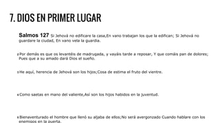 7. DIOS EN PRIMER LUGAR
Salmos 127 Si Jehová no edificare la casa,En vano trabajan los que la edifican; Si Jehová no
guardare la ciudad, En vano vela la guardia.
2 Por demás es que os levantéis de madrugada, y vayáis tarde a reposar, Y que comáis pan de dolores;
Pues que a su amado dará Dios el sueño.
3 He aquí, herencia de Jehová son los hijos;Cosa de estima el fruto del vientre.
4 Como saetas en mano del valiente,Así son los hijos habidos en la juventud.
5 Bienaventurado el hombre que llenó su aljaba de ellos;No será avergonzado Cuando hablare con los
enemigos en la puerta.
 