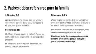 2. Padres deben esforzarse para la familia
Filipenses 2:3-4
3 Nada hagáis por contienda o por vanagloria;
antes bien con humildad, estimando cada uno a
los demás como superiores a él mismo;
4 no mirando cada uno por lo suyo propio, sino
cada cual también por lo de los otros.
Muy importante: No crees que tienes más
derecho en la familia porque trabajas o
ganas mas que tu cónyuge.
1 Timoteo 5:8
8 porque si alguno no provee para los suyos, y
mayormente para los de su casa, ha negado la
fe, y es peor que un incrédulo.
Proverbios 31:
10. Mujer virtuosa, ¿quién la hallará? Porque su
estima sobrepasa largamente a la de las piedras
preciosas.
15 Se levanta aun de noche Y da comida a su
familia, Y ración a sus criadas.
 