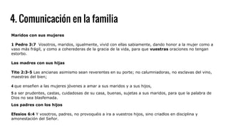4. Comunicación en la familia
Maridos con sus mujeres
1 Pedro 3:7 Vosotros, maridos, igualmente, vivid con ellas sabiamente, dando honor a la mujer como a
vaso más frágil, y como a coherederas de la gracia de la vida, para que vuestras oraciones no tengan
estorbo.
Las madres con sus hijas
Tito 2:3-5 Las ancianas asimismo sean reverentes en su porte; no calumniadoras, no esclavas del vino,
maestras del bien;
4 que enseñen a las mujeres jóvenes a amar a sus maridos y a sus hijos,
5 a ser prudentes, castas, cuidadosas de su casa, buenas, sujetas a sus maridos, para que la palabra de
Dios no sea blasfemada.
Los padres con los hijos
Efesios 6:4 Y vosotros, padres, no provoquéis a ira a vuestros hijos, sino criadlos en disciplina y
amonestación del Señor.
 