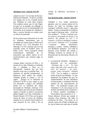 Estudios Bíblicos Transformadores
11
Abraham y Lot. Génesis 13:2-18
¿Quién era Lot? Lot era hijo de Harán y
sobrino de Abraham. Al morir su padre,
Lot emigró con su tío a Canaán puesto
que Abraham no tenia hijos propios.
Uno pudiera pensar que lo más lógico
era que Lot se quedará, sin embargo es
posible que Lot se vio entusiasmado con
la decisión de la jornada de Abraham y
Sara, o quizás buscaba un cambio para
su vida en lo particular.
En los eventos que transcurren en la vida
de Abraham, encontramos que es
recordado por Israel como el Padre de la
fe (Génesis 12:1; 15:6; Romanos 4:3;
Santiago 2:21-23), mientras que Lot fue
conocido como un hombre justo. (2
Pedro 2:6-8) Estos conceptos fueron
correctamente derribados de la
proyección que ambos dieron en los
acontecimientos que tomaron lugar en
Génesis.
Aunque ambos creyeron en Dios y la
justicia de la vida, Abraham se inclinaba
más a obedecer a Dios en lo
desconocido, mientras que Lot hizo
aquellas cosas que le parecían bien. Al
comienzo de aquella peregrinación, la
diferencia entre ambos era notable:
Abraham guiaba el camino y Lot lo
seguía. Aunque no se menciona en
Genesis12:10-20, lo muy seguro es que
Lot descendió a Egipto con Abraham
donde Lot se benefició del status
favorecido de Abraham. (Génesis 13:5)
No olvidemos que antes de que Abraham
viajara a Canaán, su gente y posesiones
habían llegado a ser muy sustanciales en
Harán (Génesis 12:5) Pero, por la gracia
misma de Dios, el tesoro de Abraham
aumentó en la aventura hacia Egipto, la
cual consistió de oro, plata y de un
surtido de diferentes provisiones y
regalos.
Una decisión noble. Génesis 13:8-12
Abraham y Lot tenían numerosos
ganados, que los escasos pastos de los
montes de Judá no bastaban para
conseguir suficiente pasto y agua para
ambos. Pronto se desarrolló un conflicto
que requirió liderazgo sabio. ¿Cuál fue
este conflicto? “Y hubo contienda entre
los pastores del ganado de Abram, y los
pastores del ganado de Lot; y el
cananeo y el ferezeo habitaban entonces
en la tierra” (Génesis 13:7) La palabra
“contienda” indica discusiones,
forcejeos, y peleas. Ambos, Abraham y
Lot decidieron separarse. Lot tomó su
decisión como hombre del mundo y
Abraham continuó su camino de fe.
Recuerde que las decisiones afectan a la
familia.
1. La actitud de Abraham. Abraham se
determinó ser un pacificador.
“Abraham dijo a Lot: No haya
ahora altercado entre nosotros dos,
entre mis pastores y los tuyos,
porque somos hermanos” (Génesis
13:8) Vea la madura y sensitiva
acción de parte de Abraham. Lo que
implicaron las palabras fue que, un
comportamiento de ésta naturaleza
era innecesario, y totalmente fuera de
carácter de los representantes de
Dios. No solamente porque eran
“hermanos” (v.8) sino porque no era
de buen testimonio para el cananeo y
el ferezeo quienes escuchaban y
observaban lo que acontecía. (v.7)
Nunca debemos olvidar que cuando el
cristiano tiene disputas, ello daña el
testimonio de Dios. Con razón, en su
oración, Jesús oró al Padre, pidiendo que
los suyos fueran uno, para que el mundo
 
