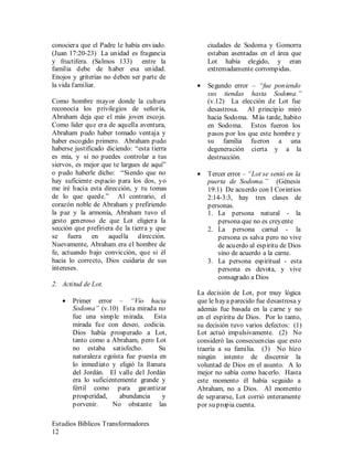 Estudios Bíblicos Transformadores
12
conociera que el Padre le había enviado.
(Juan 17:20-23) La unidad es fragancia
y fructífera. (Salmos 133) entre la
familia debe de haber esa unidad.
Enojos y griterías no deben ser parte de
la vida familiar.
Como hombre mayor donde la cultura
reconocía los privilegios de señoría,
Abraham deja que el más joven escoja.
Como líder que era de aquella aventura,
Abraham pudo haber tomado ventaja y
haber escogido primero. Abraham pudo
haberse justificado diciendo: “esta tierra
es mía, y si no puedes controlar a tus
siervos, es mejor que te largues de aquí”
o pudo haberle dicho: “Siendo que no
hay suficiente espacio para los dos, yo
me iré hacia esta dirección, y tu tomas
de lo que quede.” Al contrario, el
corazón noble de Abraham y prefiriendo
la paz y la armonía, Abraham tuvo el
gesto generoso de que Lot eligiera la
sección que prefiriera de la tierra y que
se fuera en aquella dirección.
Nuevamente, Abraham era el hombre de
fe, actuando bajo convicción, que si él
hacia lo correcto, Dios cuidaría de sus
intereses.
2. Actitud de Lot.
• Primer error – “Vio hacia
Sodoma” (v.10) Esta mirada no
fue una simple mirada. Esta
mirada fue con deseo, codicia.
Dios había prosperado a Lot,
tanto como a Abraham, pero Lot
no estaba satisfecho. Su
naturaleza egoísta fue puesta en
lo inmediato y eligió la llanura
del Jordán. El valle del Jordán
era lo suficientemente grande y
fértil como para garantizar
prosperidad, abundancia y
porvenir. No obstante las
ciudades de Sodoma y Gomorra
estaban asentadas en el área que
Lot había elegido, y eran
extremadamente corrompidas.
• Segundo error – “fue poniendo
sus tiendas hasta Sodoma.”
(v.12) La elección de Lot fue
desastrosa. Al principio miró
hacia Sodoma. Más tarde, habito
en Sodoma. Estos fueron los
pasos por los que este hombre y
su familia fueron a una
degeneración cierta y a la
destrucción.
• Tercer error – “Lot se sentó en la
puerta de Sodoma.” (Génesis
19:1) De acuerdo con I Corintios
2:14-3:3, hay tres clases de
personas.
1. La persona natural - la
persona que no es creyente
2. La persona carnal - la
persona es salva pero no vive
de acuerdo al espíritu de Dios
sino de acuerdo a la carne.
3. La persona espiritual - esta
persona es devota, y vive
consagrado a Dios
La decisión de Lot, por muy lógica
que le haya parecido fue desastrosa y
además fue basada en la carne y no
en el espíritu de Dios. Por lo tanto,
su decisión tuvo varios defectos: (1)
Lot actuó impulsivamente. (2) No
consideró las consecuencias que esto
traería a su familia. (3) No hizo
ningún intento de discernir la
voluntad de Dios en el asunto. A lo
mejor no sabía como hacerlo. Hasta
este momento él había seguido a
Abraham, no a Dios. Al momento
de separarse, Lot corrió enteramente
por su propia cuenta.
 