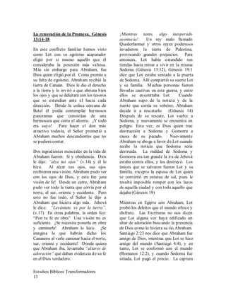 Estudios Bíblicos Transformadores
13
La renovación de la Promesa. Génesis
13:14-18
En este conflicto familiar hemos visto
como Lot con su egoísmo acaparador
eligió por si mismo aquello que él
consideraba la posesión más valiosa.
Más sin embargo para Abraham, fue
Dios quien eligió por él. Como premio a
su falta de egoísmo, Abraham recibió la
tierra de Canaán. Dios le dio el derecho
a la tierra y le invitó a que abriera bien
los ojos y que se deleitara con los tesoros
que se extendían ante él hacia cada
dirección. Desde la colina cercana de
Betel él podía contemplar hermosos
panoramas que consistían de una
hermosura que corta el aliento. ¡Y todo
era suyo! Para hacer el don más
atractivo todavía, el Señor prometió a
Abraham muchos descendientes que no
se pudiera contar.
Dos ingredientes esenciales en la vida de
Abraham fueron: fe y obediencia. Dios
le dijo: “alza tus ojos” (v.14) y él lo
hizo. Al alzar sus ojos, sus ojos
recibieron una visión, Abraham pudo ver
con los ojos de Dios, y esta fue ¡una
visión de fe! Desde un cerro, Abraham
pudo ver todo la tierra que corría por el
norte, el sur, oriente y occidente. Pero
esto no fue todo, el Señor le dijo a
Abraham que hiciera algo más. Jehová
le dice: “Levántate, ve por la tierra”.
(v.17) En otras palabras, la orden fue:
“Pon tu fe en obra” Una visión no es
suficiente. ¡Se necesita ponerla en obra
y caminarla! Abraham lo hizo. ¡Se
imagina lo que habrán dicho los
Cananeos al verle caminar hacia el norte,
sur, oriente y occidente! Donde quiera
que Abraham iba, levantaba “altares de
adoración” que daban evidencia de su fe
en el Dios verdadero.
¡Mientras tanto, algo inesperado
acontecía! Un rey malo llamado
Quedorlaomer y otros reyes poderosos
invadieron la tierra de Palestina,
provocando grandes prejuicios. Para
entonces, Lot había extendido sus
tiendas hasta entrar a vivir en la misma
Sodoma (Génesis 13:12), Génesis 19:1
dice que Lot estaba sentado a la puerta
de Sodoma. Allí compartió su suerte Lot
y su familia. Muchas personas fueron
llevadas cautivas en esta guerra, y entre
ellos se encontraba Lot. Cuando
Abraham supo de la noticia y de la
suerte que corría su sobrino, Abraham
decide ir a rescatarlo. (Génesis 14)
Después de su rescate, Lot vuelve a
Sodoma, y nuevamente se encuentra en
peligro. Esta vez, es Dios quien trae
destrucción a Sodoma y Gomorra a
causa de su pecado. Nuevamente
Abraham se aboga a favor de Lot cuando
recibe la noticia que Sodoma seria
destruida. La maldad de Sodoma y
Gomorra era tan grande la ira de Jehová
estaba contra ellos, y los destruyó. Los
únicos que se salvaron fueron Lot y su
familia, excepto la esposa de Lot quien
se convirtió en estatua de sal, pues le
resultó imposible romper con los lazos
de aquella ciudad y con todo aquello que
dejaba (Génesis 19)
Mientras en Egipto con Abraham, Lot
probó los deleites que el mundo ofrece y
disfruto. Las Escrituras no nos dicen
que Lot alguna vez haya edificado un
altar de adoración buscando la presencia
de Dios como lo hiciera su tío Abraham.
Santiago 2:23 nos dice que Abraham fue
amigo de Dios, mientras que Lot se hizo
amigo del mundo (Santiago 4:4), y en
tanto, Lot se conformó con el mundo
(Romanos 12:2), y cuando Sodoma fue
sitiada, Lot pagó el precio. La captura
 