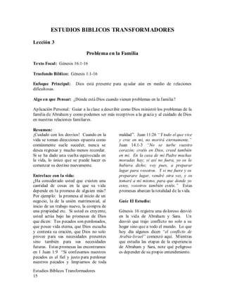 Estudios Bíblicos Transformadores
15
ESTUDIOS BIBLICOS TRANSFORMADORES
Lección 3
Problema en la Familia
Texto Focal: Génesis 16:1-16
Trasfondo Bíblico: Génesis 1:1-16
Enfoque Principal: Dios está presente para ayudar aún en medio de relaciones
dificultosas.
Algo en que Pensar: ¿Dónde está Dios cuando vienen problemas en la familia?
Aplicación Personal: Guiar a la clase a describir como Dios ministró los problemas de la
familia de Abraham y como podemos ser más receptivos a la gracia y al cuidado de Dios
en nuestras relaciones familiares.
Resumen:
¡Cuidado con los desvíos! Cuando en la
vida se toman direcciones opuesta como
comúnmente suele suceder, nunca se
desea regresar y mucho menos recordar.
Si se ha dado una vuelta equivocada en
la vida, lo único que se puede hacer es
comenzar su destino nuevamente.
Entrelace con la vida:
¿Ha considerado usted que existen una
cantidad de cosas en la que su vida
depende en la promesa de alguien más?
Por ejemplo: la promesa al inicio de un
negocio, la de la unión matrimonial, al
inicio de un trabajo nuevo, la compra de
una propiedad etc. Si usted es creyente,
usted actúa bajo las promesas de Dios
que dicen: Tus pecados son perdonados,
que posee vida eterna, que Dios escucha
y contesta su oración, que Dios no solo
provee para sus necesidades presentes
sino también para sus necesidades
futuras. Estas promesas las encontramos
en 1 Juan 1:9 “Si confesamos nuestros
pecados es el fiel y justo para perdonar
nuestros pecados y limpiarnos de toda
maldad”. Juan 11:26 “Y todo el que vive
y cree en mi, no morirá eternamente.”
Juan 14:1-3 “No se turbe vuestro
corazón; creéis en Dios, creed también
en mi. En la casa de mi Padre muchas
moradas hay; si así no fuera, yo os lo
hubiera dicho; voy pues, a preparar
lugar para vosotros. Y si me fuere y os
preparare lugar, vendré otra vez, y os
tomaré a mí mismo, para que donde yo
estoy, vosotros también estéis.” Estas
promesas abarcan la totalidad de la vida.
Guíe El Estudio:
Génesis 16 registra una doloroso desvió
en la vida de Abraham y Sara. Un
desvió que trajo conflicto no solo a su
hogar sino que a todo el mundo. Lo que
hoy día algunos dicen “el conflicto de
Arabia-Israel” comenzó aquí. Mientras
que estudia las etapas de la experiencia
de Abraham y Sara, note qué peligroso
es depender de su propio entendimiento.
 