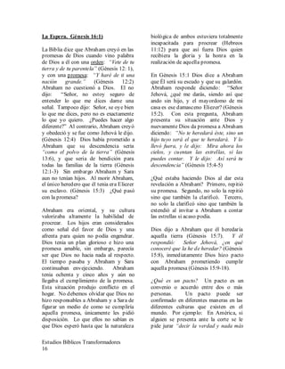 Estudios Bíblicos Transformadores
16
La Espera. Génesis 16:1)
La Biblia dice que Abraham creyó en las
promesas de Dios cuando vino palabra
de Dios a él con una orden: “Vete de tu
tierra y de tu parentela” (Génesis 12: 1),
y con una promesa: “Y haré de ti una
nación grande.” (Génesis 12:2)
Abraham no cuestionó a Dios. El no
dijo: “Señor, no estoy seguro de
entender lo que me dices dame una
señal. Tampoco dijo: Señor, se oye bien
lo que me dices, pero no es exactamente
lo que yo quiero. ¿Puedes hacer algo
diferente?” Al contrario, Abraham creyó
y obedeció y se fue como Jehová le dijo.
(Génesis 12:4) Dios había prometido a
Abraham que su descendencia seria
“como el polvo de la tierra” (Génesis
13:6), y que seria de bendición para
todas las familias de la tierra (Génesis
12:1-3) Sin embargo Abraham y Sara
aun no tenían hijos. Al morir Abraham,
el único heredero que él tenia era Eliezer
su esclavo. (Génesis 15:3) ¿Qué pasó
con la promesa?
Abraham era oriental, y su cultura
valorizaba altamente la habilidad de
procrear. Los hijos eran considerados
como señal del favor de Dios y una
afrenta para quien no podía engendrar.
Dios tenia un plan glorioso e hizo una
promesa amable, sin embargo, parecía
ser que Dios no hacia nada al respecto.
El tiempo pasaba y Abraham y Sara
continuaban envejeciendo. Abraham
tenia ochenta y cinco años y aún no
llegaba el cumplimiento de la promesa.
Esta situación produjo conflicto en el
hogar. No debemos olvidar que Dios no
hizo responsables a Abraham y a Sara de
figurar un medio de como se cumpliría
aquella promesa, únicamente les pidió
disposición. Lo que ellos no sabían es
que Dios esperó hasta que la naturaleza
biológica de ambos estuviera totalmente
incapacitada para procrear (Hebreos
11:12) para que así fuera Dios quien
recibiera la gloria y la honra en la
realización de aquella promesa.
En Génesis 15:1 Dios dice a Abraham
que Él será su escudo y que su galardón.
Abraham responde diciendo: “Señor
Jehová, ¿qué me darás, siendo así que
ando sin hijo, y el mayordomo de mi
casa es ese damasceno Eliezer? (Génesis
15:2). Con esta pregunta, Abraham
presenta su situación ante Dios y
nuevamente Dios da promesa a Abraham
diciendo: “No te heredará éste, sino un
hijo tuyo será el que te heredará. Y lo
llevó fuera, y le dijo: Mira ahora los
cielos, y cuentan las estrellas, si las
puedes contar. Y le dijo: Así será tu
descendencia” (Génesis 15:4-5)
¿Qué estaba haciendo Dios al dar esta
revelación a Abraham? Primero, repitió
su promesa. Segundo, no solo la repitió
sino que también la clarificó. Tercero,
no solo la clarificó sino que también la
extendió al invitar a Abraham a contar
las estrellas si acaso podía.
Dios dijo a Abraham que él heredaría
aquella tierra (Génesis 15:7). Y él
respondió: Señor Jehová, ¿en qué
conoceré que la he de heredar? (Génesis
15:8), inmediatamente Dios hizo pacto
con Abraham prometiendo cumplir
aquella promesa (Génesis 15:9-18).
¿Qué es un pacto? Un pacto es un
convenio o acuerdo entre dos o más
personas. Un pacto puede ser
confirmado en diferentes maneras en las
diferentes culturas que existen en el
mundo. Por ejemplo: En América, si
alguien se presenta ante la corte se le
pide jurar “decir la verdad y nada más
 