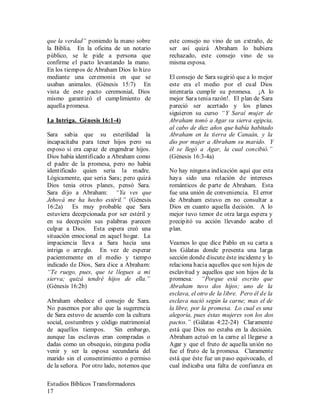 Estudios Bíblicos Transformadores
17
que la verdad” poniendo la mano sobre
la Biblia. En la oficina de un notario
público, se le pide a persona que
confirme el pacto levantando la mano.
En los tiempos de Abraham Dios lo hizo
mediante una ceremonia en que se
usaban animales. (Génesis 15:7) En
vista de este pacto ceremonial, Dios
mismo garantizó el cumplimiento de
aquella promesa.
La Intriga. Génesis 16:1-4)
Sara sabia que su esterilidad la
incapacitaba para tener hijos pero su
esposo si era capaz de engendrar hijos.
Dios había identificado a Abraham como
el padre de la promesa, pero no había
identificado quien seria la madre.
Lógicamente, que seria Sara; pero quizá
Dios tenia otros planes, pensó Sara.
Sara dijo a Abraham: “Ya ves que
Jehová me ha hecho estéril.” (Génesis
16:2a) Es muy probable que Sara
estuviera decepcionada por ser estéril y
en su decepción sus palabras parecen
culpar a Dios. Esta espera creó una
situación emocional en aquel hogar. La
impaciencia lleva a Sara hacia una
intriga o arreglo. En vez de esperar
pacientemente en el medio y tiempo
indicado de Dios, Sara dice a Abraham:
“Te ruego, pues, que te llegues a mi
sierva; quizá tendré hijos de ella.”
(Génesis 16:2b)
Abraham obedece el consejo de Sara.
No pasemos por alto que la sugerencia
de Sara estuvo de acuerdo con la cultura
social, costumbres y código matrimonial
de aquellos tiempos. Sin embargo,
aunque las esclavas eran compradas o
dadas como un obsequio, ninguna podía
venir y ser la esposa secundaria del
marido sin el consentimiento o permiso
de la señora. Por otro lado, notemos que
este consejo no vino de un extraño, de
ser así quizá Abraham lo hubiera
rechazado, este consejo vino de su
misma esposa.
El consejo de Sara sugirió que a lo mejor
este era el medio por el cual Dios
intentaría cumplir su promesa. ¡A lo
mejor Sara tenia razón!. El plan de Sara
pareció ser acertado y los planes
siguieron su curso “Y Saraí mujer de
Abraham tomó a Agar su sierva egipcia,
al cabo de diez años que había habitado
Abraham en la tierra de Canaán, y la
dio por mujer a Abraham su marido. Y
él se llegó a Agar, la cual concibió.”
(Génesis 16:3-4a)
No hay ninguna indicación aquí que esta
haya sido una relación de intereses
románticos de parte de Abraham. Esta
fue una unión de conveniencia. El error
de Abraham estuvo en no consultar a
Dios en cuanto aquella decisión. A lo
mejor tuvo temor de otra larga espera y
precipitó su acción llevando acabo el
plan.
Veamos lo que dice Pablo en su carta a
los Gálatas donde presenta una larga
sección donde discute éste incidente y lo
relaciona hacia aquellos que son hijos de
esclavitud y aquellos que son hijos de la
promesa: “Porque está escrito que
Abraham tuvo dos hijos; uno de la
esclava, el otro de la libre. Pero él de la
esclava nació según la carne; mas el de
la libre, por la promesa. Lo cual es una
alegoría, pues éstas mujeres son los dos
pactos.” (Gálatas 4:22-24) Claramente
está que Dios no estaba en la decisión.
Abraham actuó en la carne al llegarse a
Agar y que el fruto de aquella unión no
fue el fruto de la promesa. Claramente
está que éste fue un paso equivocado, el
cual indicaba una falta de confianza en
 
