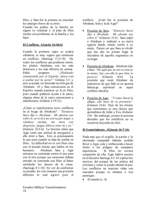 Estudios Bíblicos Transformadores
18
Dios, y Sara fue la primera en cosechar
los amargos frutos de su error.
Cuando los padres de la familia no
siguen la voluntad y el plan de Dios
resulta con problemas en la familia y los
hijos.
El Conflicto. Génesis 16:4b-6)
Cuando la promesa sigue su propia
sabiduría, es muy seguro que terminará
en conflicto. (Santiago 3:13-18) De
todos los conflictos que pudiesen existir,
los pleitos familiares son los más
dolorosos y los más difíciles de calmar.
Pablo pregunta “¿Habiendo
comenzando por el Espíritu, ahora vais
a acabar por la carne?” Gálatas 3:3; y
esto sepuede ver ilustrado en el hogar de
Abraham. El y Sara comenzaron en el
Espíritu cuando pusieron su fe en Dios,
pero cuando pidieron ayuda a la carne;
algunas obras de la carne comenzaron a
manifestarse. (Gálatas 5:19-21)
¿Cómo se manifestaron estos conflictos
en el hogar de Abraham? “Entonces
Sara dijo a Abraham: Mi afrenta sea
sobre ti; yo te di a mi sierva por mujer, y
viéndose encinta, me mira con
desprecio; juzgue Jehová entre tú y yo.”
(Génesis 16:5-6) La historia relata que
Agar tomó una actitud de arrogancia y
ello irritó a Sara. Esto es precisamente
lo que pasa cuando se deja de confiar en
Dios. La dificultad no es con Dios sino
con el pecado mismo que habita en los
humanos. Abraham, Sara y Agar
entraron en contienda contra el uno para
con el otro porque sus corazones habían
entrado en contienda con Dios al haber
satisfecho los deseos de la carne.
(Santiago 4:1-10) En vez de confrontar
su pecado, los tres tomaron una posición
diferente lo cual agravó peor el
conflicto. ¿Cuál fue la posición de
Abraham, Sara y la de Agar?
• Posición de Sara. “Entonces Saraí
dijo a Abraham: Mi afrenta sea
sobre ti” (Génesis 16:5). Sara culpó
a Abraham y maltrató a su sierva
egipcia dando rienda suelta a su
enojo. Parece ser que Sara se olvidó
que fue ella en primer lugar la
iniciadora de aquella sugerencia en
su hogar.
• Posición de Abraham. Abraham dijo
a Sara “He aquí que tu sierva está en
tu mano; haz con ella lo que bien te
parezca” (Génesis 16:6) La
posición que tomó Abraham da
indicativos de que falló al no aportar
liderazgo espiritual en aquel
conflicto familiar.
• Posición de Agar. “Y como Saraí la
afligía, ella huyó de su presencia”
(Génesis 16:6) Huir de los errores
que cometemos es una táctica que
aprendimos de Adán y Eva. (Génesis
3:8) Sin embargo, pronto la persona
descubre que los conflictos no se
resuelven huyendo de ellos.
El Sometimiento. (Génesis 16:7-16)
Nada mas que el orgullo, la pasión y la
obstinada terquedad habrían podido
llevar a Agar, sola y embarazada a hacer
frente a los peligros de semejante
experiencia. Si Dios no tuviera
compasión de ella, Agar habría muerto
en el desierto Santiago 4:1-10 explica los
motivos del porqué de los pleitos del
cristiano y como se puede obtener la paz.
Los conflictos en nuestras vidas son
causados porque se obedece a tres
enemigos:
• Al mundo (v. 4)
 