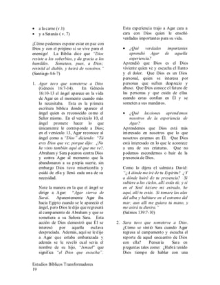 Estudios Bíblicos Transformadores
19
• a la carne (v.1)
• y a Satanás ( v. 7)
¡Cómo podemos esperar estar en paz con
Dios y con el prójimo si se vive para el
enemigo! La Biblia dice que “Dios
resiste a los soberbios, y da gracia a los
humildes. Someteos, pues, a Dios;
resistid al diablo, y huirá de vosotros.”
(Santiago 4:6-7)
1. Agar tuvo que someterse a Dios
(Génesis 16:7-14). En Génesis
16:10-13 el ángel aparece en la vida
de Agar en el momento cuando más
lo necesitaba. Esta es la primera
escritura bíblica donde aparece el
ángel quien es reconocido como el
Señor mismo. En el versículo 10, el
ángel promete hacer lo que
únicamente le corresponde a Dios;
en el versículo 13, Agar reconoce al
ángel como a “Dios” diciendo: “Tú
eres Dios que ve; porque dijo: ¿No
he visto también aquí al que me ve?.
Abraham y Sara pecaron contra Dios
y contra Agar al momento que la
abandonaron a su propia suerte, sin
embargo Dios tuvo misericordia y
cuidó de ella y llenó cada una de su
necesidad.
Note la manera en la que el ángel se
dirige a Agar: “Agar sierva de
Sarai. Aparentemente Agar iba
hacia Egipto cuando se le apareció el
ángel, pero Dios le dijo que regresará
al campamento de Abraham y que se
sometiera a su Señora Sara. Esta
acción de Dios demostró que Él se
interesó por aquella esclava
despreciada. Además, aquí se le dijo
a Agar que estaba embarazada y
además se le reveló cual seria el
nombre de su hijo, “Ismael” que
significa “el Dios que escucha”.
Esta experiencia trajo a Agar cara a
cara con Dios quien le enseñó
verdades importantes para su vida.
• ¿Qué verdades importantes
aprendió Agar de aquella
experiencia?
Aprendió que Dios es el Dios
viviente quien ve y escucha el llanto
y el dolor. Que Dios es un Dios
personal, quien se interesa por
personas que sufren desprecio y
abuso. Que Dios conoce el futuro de
las personas y que cuida de ellas
cuando estas confían en Él y se
someten a sus mandatos.
• ¿Qué lecciones aprendemos
nosotros de la experiencia de
Agar?
Aprendemos que Dios está más
interesado en nosotros que lo que
nosotros estemos en Él. Que Dios
está interesado en lo que le acontece
a una de sus criaturas. Que no
podemos escondernos o huir de la
presencia de Dios.
Como lo dijera el salmista David:
“¿A dónde me iré de tu Espíritu? ¿Y
a dónde huiré de tu presencia? Si
subiere a los cielos, allí estás tú; y si
en el Seol hiciere mi estrado, he
aquí, allí tu estás. Si tomare las alas
del alba y habitare en el extremo del
mar, aun allí me guiara tu mano, y
me asirá tu diestra.”
(Salmos 139:7-10)
2. Sara tuvo que someterse a Dios.
¿Cómo se sintió Sara cuando Agar
regresa al campamento y escucha el
reporte de aquel encuentro de Dios
con ella? Pensaría Sara en
preguntas tales como: ¿Habrá tenido
Dios tiempo de hablar con una
 