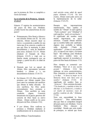 Estudios Bíblicos Transformadores
22
que la promesa de Dios se cumpliría a
través de Ismael.
La revelación de la Promesa. Génesis
17:15-17
Génesis 17 registra los acontecimientos
del pacto de Dios con Abraham.
¿Cuáles fueron las características de este
pacto?
• Primeramente, Dios llamó a Abram a
una relación intima con Él. En esta
relación, Abram necesitó dejar su
tierra y su parentela a cambio de una
tierra que él no conocía a cambio de
una que Dios le mostraría, le daría
descendientes y seria de bendición
para otros. (Génesis 12:1-3) Abram
obedeció el llamado de Dios
(Génesis 12:4-5) y viajó con su
familia donde permaneció por un
tiempo, y partió de allí a la edad de
75 años.
• Después que Lot se separó de
Abram, Dios nuevamente promete
bendecir a Abram y a sus
descendientes (Génesis 13:14-17)
• En Génesis 15:1-23, Dios ratifica su
promesa con Abram cuando Dios
pasó entre los animales del sacrificio
que Abram le había ofrecido. En
este sacrificio, fue Dios quien
personalmente hizo promesa a
Abram. Este sacrificio no tenia
condición alguna. Consistió
únicamente de la gracia generosa del
corazón de Dios hacia su siervo
Abram. Abram confió en los actos
del pacto de Dios. (Génesis 15:6)
• Y por último, Dios reafirma su
promesa a Abraham mediante el
establecimiento de la circuncisión la
cual serviría como señal de aquel
pacto. (Génesis 17:1-4) En este
evento, Abram tomó parte activa en
la implementación de la señal.
(Génesis 17:23-27)
Durante ésta importantísima
manifestación, Dios cambia el
nombre de “Abram” el cuál significa
“Padre exaltado”; por “Abraham” el
cuál significa “padre de multitudes”.
El significado del nombre tenia
mucha importancia en aquel
entonces. Cuando Abram informó
que su nombre había sido cambiado,
algunos muy probable se habrán
reído diciendo: ¡“Padre de
multitudes!” ¿Cómo es eso posible?
¡El y su esposa son viejos y no tienen
hijos! Sin embargo, para Abraham
este nuevo nombre tenia un
significado especial, le recordaría el
pacto de Dios hacia él (Génesis 17:5)
Dios siempre se comunicó con
Abraham, “Haré de ti una nación
grande.” (Génesis 12:2) Sin
embargo, en estos acontecimientos,
Dios concentra su atención en Sarai
y le dice: “A Sarai tu mujer no la
llamarás Sarai, más Sara será su
nombre” (Génesis 17:15) El
significado del nombre Sara es
“princesa”. Dios continúa diciendo:
“Y la bendeciré, y también té daré de
ella hijo; sí, la bendeciré, y vendrá a
ser madre de naciones; reyes de
pueblos vendrán de ella.” (Génesis.
17:16)
Note con especialidad la frase
“bendeciré”. Dios enfáticamente
dice que Sara es compañera integral
del pacto junto con Abraham. Con la
bendición Dios clausuro su
esterilidad. Siendo que seria madre
de príncipes, es natural que fuera
 