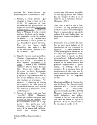Estudios Bíblicos Transformadores
24
presenta los acontecimientos que
tomaron lugar en el nacimiento de Isaac.
1. Primero, el pasaje anuncia que
Abraham y Sara tuvieron un hijo
(21:2). El nacimiento de Isaac
envolvió más que gozo paternal, su
llegada fue más bien el cumplimiento
de la promesa de Dios. Cuando Dios
llamó a Abraham, Dios le prometió
que haría de él una nación grande y
que bendeciría a todas las familias
del mundo. (12:1-3) Abraham tuvo
que abandonar la idea de que uno de
sus descendientes podría heredarle.
Uno por uno fueron siendo
despedidos, esto incluyó a Lot
(12:4); a Eliezer de Damascos (15:2-
4), y a Ismael (17:18)
2. Segundo, el pasaje revela que ambos,
Abraham y Sara tuvieron a Isaac en
su vejez. (21:2) El nacimiento de
Isaac significó recompensa a la
espera. Abraham y Sara esperaron
veinticinco años la llegada de aquel
hijo. Como dice Hebreos 6:11;
10:36 que “por la fe y la paciencia
heredaran las promesas.”. Confiar
y esperar en las promesas de Dios no
solo es una bendición al final, sino
una bendición en el proceso. Por
ejemplo: El atleta que se prepara
para competir, no solo espera el
premio final sino que en el proceso
sus músculos y habilidades físicas
son fortalecidos.
3. Tercero, el pasaje revela que Sara
“concibió”. (21:2) Claramente
vemos que en el nacimiento de Isaac
el poder de Dios fue revelado. Este
fue el verdadero motivo de la larga
espera. Dios quería que tanto
Abraham como Sara llegaran al
punto de la incapacidad biológica,
donde sus cuerpos fueran
considerados físicamente imposible
de tener hijos para que Isaac fuera el
hijo del milagro de Dios y no la
maravilla de la naturaleza humana.
(Romanos 4:17-21)
Note como el escritor usa la frase
“concibió”. Es muy probable que el
escritor de Génesis usó esa frase para
traer a la memoria de sus lectores la
realidad de la esterilidad de Sara y su
incapacidad de concebir debido a su
vejez.
4. Finalmente, el nacimiento de Isaac
fue un paso hacia delante en el
cumplimiento de los propósitos de
Dios (21:2). ¡La futura redención de
la humanidad perdida descansaba en
este niño! Isaac engendraría a Jacob,
y Jacob daría al mundo las doce
tribus de Israel; y de Israel vendría el
Mesías prometido. Es probable que
algunos de los acontecimientos nos
parezcan insignificantes o quizás
débiles, sin embargo, desde el
comienzo de la promesa hasta el
cumplimiento de ella, cada uno de
esos acontecimientos ayudaron en el
cumplimiento de los propósitos
divinos.
El narrador del libro de Génesis dice
que Abraham y Sara llamaron aquel
niño Isaac. (21:3) Con ello estaban
siguiendo las instrucciones
previamente dadas por Dios. (17:19)
El nombre Isaac quiere decir “risa”
dando indicativos que ambos,
Abraham y Sara se rieron al saber
que serian los padres del hijo de la
promesa. Isaac fue circuncidado a
los ocho días de nacido. (21:4)
 