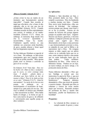 Estudios Bíblicos Transformadores
25
¡Dios es Grande! Génesis 21:6-7
¿Cómo evitar la risa en medio de un
momento que humanamente parecía
imposible? Cuando Sara escucha al
ángel que ella daría a luz a Isaac al año
siguiente, ella se rió con una risa de
incredulidad. (Génesis 18:12) Cuando
Abraham escuchó de Dios repetidamente
esta noticia, el también se rió medio-
incrédulo. (Génesis 17:17) Ahora, sin
embargo, el momento llega donde ésta
risa es “creencia” espontánea e
incontrolable, Isaac ha nacido.
Finalmente aquella noticia es una
realidad, sus corazones están henchidos
de gozo, pueden abrazar y besar aquel
hijo tan largamente esperado.
No hay duda que Abraham se regocijó al
ver a Isaac. Sin embargo, es Sara quien
propiamente guía éste regocijo siendo
que ella no podía concebir. Muy apenas
puede creer su fortuna o controlar su
gozo al ver a su hijo.
En Génesis 21:6-7 Sara dijo: Dios me
ha hecho reír, (Sara se ríe) y cualquiera
que lo oyere, se reirá conmigo (más
risa). Y añadió: ¿Quién dijera a
Abraham que Sara habría de dar de
mamar a hijos? Pues le he dado un hijo
en su vejez.” (Génesis 21:6-7). ¡Sara ríe
nuevamente! La razón de la risa en este
pasaje, sin embargo, no es
necesariamente el nacimiento de Isaac,
aunque él es gran parte de esa risa. Sus
risas se debían a la delicia que Abraham
y Sara encontraron en Dios. Dios había
hecho el milagro, y la forma en que lo
hizo seria motivo de gozo y de reflexión
y conversación para aquella pareja en
años venideros.
La Aplicación:
Abraham y Sara deseaban un hijo, y
Dios prometió darles ese hijo. Dios
cumplió su promesa. Dios ha bendecido
a muchas parejas con hijos. Cuando
Dios envía estas bendiciones, ellas son
motivo de felicidad. Sin embargo,
existen parejas que desean tener hijos y
no se les es posible. Existen un sin
numero de factores del porque algunas
parejas no pueden tener hijos. Algunos
factores son físicos, genéticos, o factores
médicos. Cualquier persona que usa este
pasaje para sugerir que Dios
directamente envía hijos a unas personas
y que intencionalmente previene a otras,
es culpable de usar mal la Biblia y de
representar mal a Dios. De ninguna
manera se debe sugerir que un adulto
soltero no es realizado hasta que no se
case, como tampoco decirle a una pareja
que no serán realizados hasta que no
sean padres. Todos recibimos
bendiciones de Dios. Ellas vienen en
diferentes formas. Pudiera ser un hijo,
un nuevo trabajo, un nuevo amigo, o la
protección misma de Dios.
Nunca debemos demandar a Dios que
nos bendiga, o pensar que nos
merecemos la gracia de Dios, y que por
lo tanto él está obligado a “cubrirnos de
bendiciones.” Tampoco debemos
demandarle a Dios que actué de acuerdo
a nuestro tiempo. Recuerde que Dios es
soberano y conoce las cosas mucho
mejor que nosotros. Recuerde siempre
las promesas de Dios y mucho más
importante, ¡recibir las bendiciones en
humildad!
Preguntas:
1. La voluntad de Dios siempre se
cumple cuando él quiere y como
 