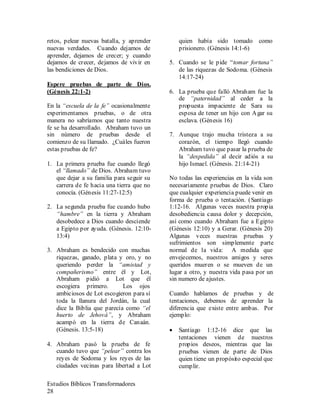 Estudios Bíblicos Transformadores
28
retos, pelear nuevas batalla, y aprender
nuevas verdades. Cuando dejamos de
aprender, dejamos de crecer; y cuando
dejamos de crecer, dejamos de vivir en
las bendiciones de Dios.
Espere pruebas de parte de Dios.
(Génesis 22:1-2)
En la “escuela de la fe” ocasionalmente
experimentamos pruebas, o de otra
manera no sabríamos que tanto nuestra
fe se ha desarrollado. Abraham tuvo un
sin número de pruebas desde el
comienzo de su llamado. ¿Cuáles fueron
estas pruebas de fe?
1. La primera prueba fue cuando llegó
el “llamado” de Dios. Abraham tuvo
que dejar a su familia para seguir su
carrera de fe hacia una tierra que no
conocía. (Génesis 11:27-12:5)
2. La segunda prueba fue cuando hubo
“hambre” en la tierra y Abraham
desobedece a Dios cuando desciende
a Egipto por ayuda. (Génesis. 12:10-
13:4)
3. Abraham es bendecido con muchas
riquezas, ganado, plata y oro, y no
queriendo perder la “amistad y
compañerismo” entre él y Lot,
Abraham pidió a Lot que él
escogiera primero. Los ojos
ambiciosos de Lot escogieron para sí
toda la llanura del Jordán, la cual
dice la Biblia que parecía como “el
huerto de Jehová”, y Abraham
acampó en la tierra de Canaán.
(Génesis. 13:5-18)
4. Abraham pasó la prueba de fe
cuando tuvo que “pelear” contra los
reyes de Sodoma y los reyes de las
ciudades vecinas para libertad a Lot
quien había sido tomado como
prisionero. (Génesis 14:1-6)
5. Cuando se le pide “tomar fortuna”
de las riquezas de Sodoma. (Génesis
14:17-24)
6. La prueba que falló Abraham fue la
de “paternidad” al ceder a la
propuesta impaciente de Sara su
esposa de tener un hijo con Agar su
esclava. (Génesis 16)
7. Aunque trajo mucha tristeza a su
corazón, el tiempo llegó cuando
Abraham tuvo que pasar la prueba de
la “despedida” al decir adiós a su
hijo Ismael. (Génesis. 21:14-21)
No todas las experiencias en la vida son
necesariamente pruebas de Dios. Claro
que cualquier experiencia puede venir en
forma de prueba o tentación. (Santiago
1:12-16. Algunas veces nuestra propia
desobediencia causa dolor y decepción,
así como cuando Abraham fue a Egipto
(Génesis 12:10) y a Gerar. (Génesis 20)
Algunas veces nuestras pruebas y
sufrimientos son simplemente parte
normal de la vida: A medida que
envejecemos, nuestros amigos y seres
queridos mueren o se mueven de un
lugar a otro, y nuestra vida pasa por un
sin numero de ajustes.
Cuando hablamos de pruebas y de
tentaciones, debemos de aprender la
diferencia que existe entre ambas. Por
ejemplo:
• Santiago 1:12-16 dice que las
tentaciones vienen de nuestros
propios deseos, mientras que las
pruebas vienen de parte de Dios
quien tiene un propósito especial que
cumplir.
 