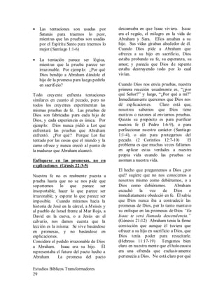 Estudios Bíblicos Transformadores
29
• Las tentaciones son usadas por
Satanás para traernos lo peor,
mientras que las pruebas son usadas
por el Espíritu Santo para traernos lo
mejor.(Santiago 1:1-6)
• La tentación parece ser lógica,
mientras que la prueba parece ser
irrazonable. Por ejemplo: ¿Por qué
Dios bendijo a Abraham dándole el
hijo de la promesa para luego pedirlo
en sacrificio?
Todo creyente enfrenta tentaciones
similares en cuanto al pecado, pero no
todos los creyentes experimentan las
mismas pruebas de fe. Las pruebas de
Dios son fabricadas para cada hijo de
Dios, y cada experiencia es única. Por
ejemplo: Dios nunca pidió a Lot que
enfrentará las pruebas que Abraham
enfrentó. ¿Por qué? Porque Lot fue
tentado por las cosas que el mundo y la
carne ofrece y nunca creció al punto de
la madurez que Abraham alcanzó.
Enfóquese en las promesas, no en
explicaciones (Génsis 22:3-5)
Nuestra fe no es realmente puesta a
prueba hasta que no se nos pide que
soportemos lo que parece ser
insoportable, hacer lo que parece ser
irrazonable, y esperar lo que parece ser
imposible. Cuando miramos hacia la
historia de José en la cárcel, a Moisés y
al pueblo de Israel frente al Mar Rojo, a
David en la cueva, o a Jesús en el
calvario, nos damos cuenta que la
lección es la misma: Se vive basándose
en promesas, y no basándose en
explicaciones.
Considere el pedido irrazonable de Dios
a Abraham. Isaac era su hijo. Él
representaba el futuro del pacto hecho a
Abraham La promesa del pacto
descansaba en que Isaac viviera. Isaac
era el regalo, el milagro en la vida de
Abraham y Sara. Ellos amaban a su
hijo. Sus vidas giraban alrededor de él.
Cuando Dios pide a Abraham que
ofrezca a su hijo en sacrificio, Dios
estaba probando su fe, su esperanza, su
amor; y parecía que Dios de repente
estaba destruyendo todo por lo cual
vivían.
Cuando Dios nos envía pruebas, nuestra
primera reacción usualmente es, “¿por
qué Señor?” y luego, “¿Por qué a mí?”
Inmediatamente queremos que Dios nos
dé explicaciones. Claro está que,
nosotros sabemos que Dios tiene
motivos o razones al enviarnos pruebas.
Quizás su propósito es para purificar
nuestra fe (I Pedro 1:6-9), o para
perfeccionar nuestro carácter (Santiago
1:1-4), o aún para protegernos del
pecado. (2 Corintios 12:7-10) El
problema es que muchas veces fallamos
en aplicar estas verdades a nuestra
propia vida cuando las pruebas se
asoman a nuestra vida.
El hecho que preguntemos a Dios ¿por
qué? sugiere que no nos conocemos a
nosotros mismo como debiéramos, o a
Dios como debiéramos. Abraham
escuchó la voz de Dios e
inmediatamente obedeció en fe. Él sabia
que Dios nunca iba a contradecir las
promesas de Dios, por lo tanto mantuvo
su enfoque en las promesas de Dios “En
Isaac te será llamada descendencia.”
(Génesis 21:12) Abraham tenia la firme
convicción que aunque él tuviera que
ofrecer a su hijo en sacrificio a Dios, que
Dios tenia poder para resucitarle.
(Hebreos 11:17-19) Tengamos bien
claro en nuestra mente que el holocausto
era una ofrenda que exclusivamente
pertenecía a Dios. No está claro por qué
 
