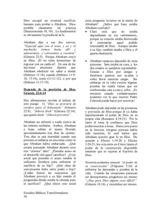 Estudios Bíblicos Transformadores
30
Dios escogió un eventual sacrificio
humano para probar a Abraham. Dios
prohíbe claramente tal práctica
(Deuteronomio 18, 10). Lo fundamental
es obviamente la prueba de la fe.
Abraham dijo a sus dos siervos,
“Esperad aquí con el asno, y yo y el
muchacho iremos hasta allí y
adoraremos, y volveremos a vosotros”
(Génesis 22:5). Porque Abraham creyó
en Dios. ¡Él no tenia intenciones de
regresar con un cadáver!. En una de las
lecciones anteriores dijimos que
Abraham obedeció sin saber a donde
(Hebreos 11:18), cuando (Hebreos 11:9-
10, 13:16), como (11:11-12), o por qué
(Hebreos 11:17-19).
Dependa de la provisión de Dios.
Génesis. 22:6-14
Dos afirmaciones revelan el énfasis de
este pasaje: 1) “Dios se proveerá de
cordero para el holocausto” (Génesis
22:8), “Jehová Jireh” (Génesis 22:14),
que quiere decir, “Jehová proveerá”.
Abraham no informó a nadie acerca de
las órdenes recibidas. Ambos, Abraham
e Isaac subían al monte Moriah,
aproximadamente tres días de camino.
Tres días es una eternidad cuando una
persona se embarca en una tarea como la
que Abraham había embarcado. ¿Qué
estaría pensando Abraham durante esos
tres “eternos” días? ¿Pensaba acaso en
el desarrollo del aquel sacrificio? ¿Cree
usted que pensaba si acaso tendría la
suficiente fortaleza para enfrentar el
sacrificio de su hijo? ¿Qué clase de
conversación hubo entre padre e hijo?
¿Cuáles fueron las respuestas que
Abraham proveyó a su hijo cuando él
preguntaba dónde estaba la ofrenda para
el sacrificio? ¿Qué efecto cree usted
estas preguntas tuvieron en la mente de
Abraham? ¿Sobre qué base estaba
Abraham confiado?
• Claro está que no estaba
dependiendo en sus sentimientos,
porque su corazón estaba destrozado
al contemplar aquel pedido
irrazonable de Dios. Aunque amaba
a su hijo, también amaba a Dios y él
quería obedecerle.
• Abraham tampoco dependió de otras
personas. Sara estaba en casa, y los
dos criados se quedaron esperándole.
Gracias a Dios por amigos y
familiares quienes nos ayudan a
sobre llevar nuestras cargas. Sin
embargo en la vida existen algunas
pruebas las cuales tienen que ser
confrontadas cara a cara y solos. ¡Es
entonces cuando verdaderamente
podemos ver lo que nuestro Padre
Celestial puede hacer por nosotros!
Abraham pudo depender en las promesas
y provisión de Dios porque él ya había
experimentado el poder de Dios en su
propia vida (Romanos 4:19-21). Por lo
tanto él tenia la confianza que Dios
podía resucitar a Isaac. Hasta este punto
en la historia, ninguna persona había
sido resucitas, lo cual indica que
Abraham ejercitó gran fe en Dios. De
acuerdo a Efesios 1:19-20 y Efesios
3:20-21, los creyentes en Cristo tienen el
poder de la resurrección disponible
mientras que se sujetan al Espíritu de
Dios.
Nosotros podemos conocer “el poder de
su resurrección” (Filipense 3:10) al
enfrentar las demandas y pruebas de la
vida. Cuándo las situaciones parezcan
ser desesperantes, pregúntese así mismo
“¿Hay para Dios alguna cosa difícil?”
(Génesis 18:14), y recuérdese así mismo,
 