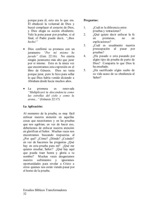 Estudios Bíblicos Transformadores
32
porque para él, esto era lo que era.
Él obedeció la voluntad de Dios y
buscó complacer el corazón de Dios,
y Dios elogia su acción obediente.
Vale la pena pasar por pruebas, si al
final, el Padre puede decir, “¡Bien
hecho!”
• Dios confirmó su promesa con un
juramento “Por mí mismo he
jurado” (Gen. 22:16). No existía
ningún juramento más alto que jurar
por sí mismo. Esta es la única vez
que encontramos esta expresión en el
libro de Génesis. Dios no tenia
porque jurar, pero lo hizo para sellar
lo que Dios había venido diciendo a
Abraham desde hacia muchos años.
• La promesa es renovada
“Multiplicaré tu descendencia como
las estrellas del cielo y como la
arena...” (Génesis 22:17)
La Aplicación:
Al momento de la prueba, es muy fácil
enfocar nuestra atención en aquellas
cosas que necesitamos y en las pruebas
que nos agobian; en vez de hacer eso,
deberíamos de enfocar nuestra atención
en glorificar al Señor. Muchas veces nos
encontramos buscando respuestas al
¿Por qué? ¿Cómo? ¿Dónde? ¿Cuándo?
en vez de hacernos las preguntas ¿Qué
hay en esta prueba para mí? ¿Qué me
quieres enseñar, Señor? ¿Qué hay aquí
que pueda traer honra y gloria a tu
nombre? Muchas veces desgastamos
nuestro sufrimiento y ignoramos
oportunidades para revelar a Cristo a
otros quienes nos están viendo pasar por
el horno de la prueba.
Preguntas:
1. ¿Cuál es la diferencia entre
pruebas y tentaciones?
2. ¿Qué quiere decir enfocar la fe
en promesas, no en
explicaciones?
3. ¿Cuál es usualmente nuestra
preocupación al pasar por
pruebas?
4. ¿Ha pasado o esta pasando por
algún tipo de prueba de parte de
Dios? Comparta lo que Dios le
ha enseñado.
5. ¿Ha sacrificado algún sueño de
su vida acaso de su obediencia al
Señor?
 