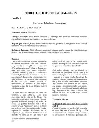 Estudios Bíblicos Transformadores
33
ESTUDIOS BIBLICOS TRANSFORMADORES
Lección 6
Dios en las Relaciones Románticas
Texto focal: Génesis 24:34-51,57-67
Trasfondo Bíblico: Génesis 24
Enfoque Principal: Dios provee dirección y liderazgo para nuestras relaciones humanas,
especialmente en aquellas relaciones que son románticas.
Algo en que Pensar: ¿Cómo puede saber una persona que Dios lo esta guiando a una relación
romántica con otra persona del sexo opuesto?
Aplicación Personal: Dirigir al oyente a descubrir maneras que le pueden dar entendimiento de
cuando Dios lo esta guiando en una romántica relación con el sexo opuesto.
Resumen
La mayoría de nosotros, estamos interesados
en obtener respuestas a las más comunes
preguntas de la vida. ¿De dónde venimos?
¿Por qué estamos aquí? ¿Qué es lo que nos
hace movernos con tanta precisión?
¿Adónde vamos? ¿Cuál es la naturaleza
humana? ¿Cómo nos metimos en los líos
que estamos?. Estamos tan obsesionados por
saber el futuro y la respuesta a las incógnitas
de la vida que cuando tenemos la
oportunidad de escuchar o leer alguna
literatura acerca de estos tópicos nuestro
interés aumenta.
.
La mejor literatura existente en todos los
tiempos, y que habla de todas estas
cuestiones de la vida es la Biblia. En
particular en el primer libro que es Génesis,
que nos habla del principio de todas las
cosas. La palabra Génesis viene de la
palabra griega “geneseos” que es él titulo
que se le da en la Septuagésima (La versión
séptima del Antiguo Testamento en su
original griego) a Génesis también se le ha
llamado “el libro de los geneseos “ que
quiere decir el libro de las generaciones.
Génesis forma parte del Pentateuco que son
los primeros cinco libros de la Biblia.
Casi todos sabemos que en Génesis se
encuentra los principios de los cielos y la
tierra, y el origen de la vida humana, animal
y vegetal, la primera familia, la entrada del
pecado y también todas las instrucciones que
nos ayudan en todas las relaciones humanas.
Hay muchas más enseñanzas en Génesis,
que las que hemos mencionado. Únicamente
que para el propósito del estudio del día de
hoy hablaremos de como Génesis nos
enseña el arte de cómo tener buenas
relacione humanas.
Trasfondo Bíblico
En busca de una novia para Isaac Génesis
24:1- 5
Cuando Abraham era ya de edad avanzada,
de unos 140 años (Génesis 21:5 y 25:20)
este se empezó a preocupar porque Isaac no
se había casado. Y pensando que necesitaba
 