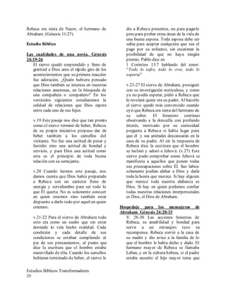 Estudios Bíblicos Transformadores
35
Rebeca era nieta de Nacor, el hermano de
Abraham. (Génesis 11:27)
Estudio Bíblico
Las cualidades de una novia. Génesis
24:19-26
El siervo quedó sorprendido y lleno de
gratitud a Dios ante el rápido giro de los
acontecimientos que su primera reacción
fue adoración. ¿Quién hubiera pensado
que Dios también se interesa en nuestras
relaciones amorosas, en la búsqueda de
una compañera o compañero? En los
versículos siguientes estudiaremos la
calidad de relaciones que Dios espera
entre cada uno de sus hijos.
v.19 Este pasaje nos dice que tan pronto
como el siervo terminó de beber, Rebeca
de su propia iniciativa propuso dar de
beber también a los camellos del
visitante. No fue una actitud de pesar y
fastidio sino una actitud de bondad y
servicio, y para Dios una actitud como
esta es el principio de toda buena
relación con su semejante.
v.20 Cuando leemos este pasaje, nos
damos cuenta que Dios había preparado
a Rebeca con un carácter lleno de
energía y servidumbre para ser todo lo
que Él quería. No es solamente conocer
en quien creemos sino también estar
dispuesto a darlo todo por aquel en quien
creemos.
v.21-22 Para el siervo de Abraham todo
esto era como un sueño que sin estar
dormido lo veía hecho realidad. Cada
condición y cada detalle de sus
condiciones se estaban cumpliendo al
pie de sus pensamientos, al punto que
dice la escritura que el hombre estaba
maravillado de ella. Cuando los camellos
hubieran terminado de beber, el siervo le
dio a Rebeca presentes, no para pagarle
pero para probar otras áreas de la vida de
una buena esposa. Toda esposa debe ser
sabia para aceptar cualquiera que sea el
pago por su esfuerzo, sin escatimar la
posibilidad de que no haya ningún
premio. Pablo dice en
1 Corintios 13:7 hablando del amor:
“Todo lo sufre, todo lo cree, todo lo
soporta”
v.23-27 El siervo de Abraham, prosiguió
con su investigación meticulosa, y como
ya no podía esperar, pidió a Rebeca que
le revelará quien era su padre. Al hacerlo
el siervo quedó más convencido cuando
oyó que Rebeca era nieta del hermano de
su señor. El forastero continuo
observando a la doncella con profundo
interés, motivado por su curiosidad
pregunta a Rebeca si había lugar para
que él y sus animales descansarán en la
casa de su padre. Al oír la respuesta de
Rebeca dice la escritura que el hombre
se inclinó y adoró a Jehová. (v.27) Este
siervo pudo comprobar como Jehová se
manifiesta a aquellos que ponen todas
sus preocupaciones sobre Él. Sus labios
solamente podían alabar a Dios y darle
toda la honra que merece. Si hay alguien
que merece toda nuestra alabanza es
Dios. Si hay en quien podemos confiar
todas nuestras relaciones interpersonales
es Dios, el Dios de Abraham.
Hospedaje para los mensajeros de
Abraham Génesis 24:28-33
V. 28-30 Las acciones honestas de
Rebeca, su amabilidad y bondad para
servir a un extranjero tuvo su
recompensa. Rebeca corrió a la casa de
su madre y dio aviso a la familia de lo
que el hombre le había dicho y dado. El
hermano mayor de Rebeca se llamaba
Leban, y en la cultura hebrea, si el padre
estaba ausente el hijo mayor tenia que
 