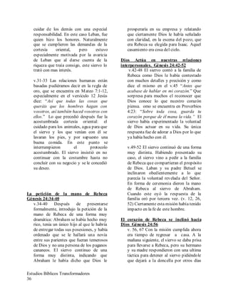 Estudios Bíblicos Transformadores
36
cuidar de los demás con una especial
responsabilidad. En este caso Leban, fue
quien hizo los honores. Naturalmente
que se cumplieron las demandas de la
cortesía oriental, pero estuvo
especialmente motivada por la avaricia
de Leban que al darse cuenta de la
riqueza que traía consigo, este siervo lo
trató con mas interés.
v.31-33 Las relaciones humanas están
basadas pudiéramos decir en la regla de
oro, que se encuentra en Mateo 7:1-12,
especialmente en el versículo 12 Jesús
dice: “Así que todas las cosas que
queráis que los hombres hagan con
vosotros, así también haced vosotros con
ellos.” Lo que precedió después fue la
acostumbrada cortesía oriental: el
cuidado para los animales, agua para que
el siervo y los que venían con él se
lavaran los pies, y por supuesto una
buena comida. En este punto se
interrumpieron el protocolo
acostumbrado. El siervo insistió en no
continuar con la costumbre hasta no
concluir con su negocio y se le concedió
su deseo.
La petición de la mano de Rebeca
Génesis 24:34-40
v.34-40 Después de presentarse
formalmente, introdujo la petición de la
mano de Rebeca de una forma muy
dramática: Abraham se había hecho muy
rico, tenia un único hijo al que le habría
de entregar todas sus posesiones, y había
ordenado que se le hallará una novia
entre sus parientes que fueran temerosos
de Dios y no una persona de los paganos
cananeos. El siervo continuo de una
forma muy distinta, indicando que
Abraham le había dicho que Dios le
prosperaría en su empresa y relatando
que ciertamente Dios le había señalado
con claridad, en la escena del pozo, que
era Rebeca su elegida para Isaac. Aquel
casamiento era cosa del cielo.
Dios Actúa en nuestras relaciones
interpersonales. Génesis 24:42-52
v.42-48 El siervo contó a la familia de
Rebeca como Dios le había contestado
con muchos detalles y precisión y como
dice el mismo en el v.45 “Antes que
acabase de hablar en mi corazón.” Que
sorpresa para muchos el reconocer que
Dios conoce lo que nuestro corazón
piensa. omo se encuentra en Proverbios
4:23: “Sobre toda cosa, guarda tu
corazón porque de él mana la vida.” El
siervo había experimentado la voluntad
de Dios actuar en su vida. Su única
respuesta fue de adorar a Dios por lo que
ya había hecho con él.
v.49-52 El siervo continuó de una forma
muy distinta. Habiendo presentado su
caso, el siervo vino a pedir a la familia
de Rebeca que compartieran el propósito
de Dios. Laban y su padre Betuel se
inclinaron obedientemente a lo que
parecía la voluntad revelada del Señor.
En forma de ceremonia dieron la mano
de Rebeca al siervo de Abraham.
Cuando este oyó la respuesta de la
familia oró por tercera vez. (v. 12, 26,
52) Ciertamente esta misión había tenido
impacto en la fe de este hombre.
El corazón de Rebeca se inclinó hacia
Dios Génesis 24:56
v. 56, 67 Con la misión cumplida ahora
era tiempo de regresar a casa. A la
mañana siguiente, el siervo se daba prisa
para llevarse a Rebeca, pero su hermano
y su madre respondieron con una ultima
táctica para detener al siervo pidiéndole
que dejará a la doncella por otros días
 