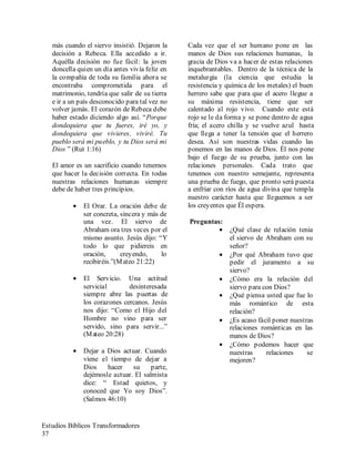 Estudios Bíblicos Transformadores
37
más cuando el siervo insistió. Dejaron la
decisión a Rebeca. Ella accedido a ir.
Aquélla decisión no fue fácil: la joven
doncella quien un día antes vivía feliz en
la compañía de toda su familia ahora se
encontraba comprometida para el
matrimonio, tendría que salir de su tierra
e ir a un país desconocido para tal vez no
volver jamás. El corazón de Rebeca debe
haber estado diciendo algo así. “Porque
dondequiera que tu fueres, iré yo, y
dondequiera que vivieres, viviré. Tu
pueblo será mi pueblo, y tu Dios será mi
Dios ” (Rut 1:16)
El amor es un sacrificio cuando tenemos
que hacer la decisión correcta. En todas
nuestras relaciones humanas siempre
debe de haber tres principios.
• El Orar. La oración debe de
ser concreta, sincera y más de
una vez. El siervo de
Abraham ora tres veces por el
mismo asunto. Jesús dijo: “Y
todo lo que pidiereis en
oración, creyendo, lo
recibiréis.”(Mateo 21:22)
• El Servicio. Una actitud
servicial desinteresada
siempre abre las puertas de
los corazones cercanos. Jesús
nos dijo: “Como el Hijo del
Hombre no vino para ser
servido, sino para servir...”
(Mateo 20:28)
• Dejar a Dios actuar. Cuando
viene el tiempo de dejar a
Dios hacer su parte,
dejémosle actuar. El salmista
dice: “ Estad quietos, y
conoced que Yo soy Dios”.
(Salmos 46:10)
Cada vez que el ser humano pone en las
manos de Dios sus relaciones humanas, la
gracia de Dios va a hacer de estas relaciones
inquebrantables. Dentro de la técnica de la
metalurgia (la ciencia que estudia la
resistencia y química de los metales) el buen
herrero sabe que para que el acero llegue a
su máxima resistencia, tiene que ser
calentado al rojo vivo. Cuando este está
rojo se le da forma y se pone dentro de agua
fría; el acero chilla y se vuelve azul hasta
que llega a tener la tensión que el herrero
desea. Así son nuestras vidas cuando las
ponemos en las manos de Dios. Él nos pone
bajo el fuego de su prueba, junto con las
relaciones personales. Cada trato que
tenemos con nuestro semejante, representa
una prueba de fuego, que pronto será puesta
a enfriar con ríos de agua divina que templa
nuestro carácter hasta que lleguemos a ser
los creyentes que Él espera.
Preguntas:
• ¿Qué clase de relación tenia
el siervo de Abraham con su
señor?
• ¿Por qué Abraham tuvo que
pedir el juramento a su
siervo?
• ¿Cómo era la relación del
siervo para con Dios?
• ¿Qué piensa usted que fue lo
más romántico de esta
relación?
• ¿Es acaso fácil poner nuestras
relaciones románticas en las
manos de Dios?
• ¿Cómo podemos hacer que
nuestras relaciones se
mejoren?
 