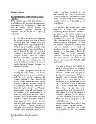 Estudios Bíblicos Transformadores
39
Estudio Bíblico
El Nacimiento de un Heredero - Génesis
25:19-34
Esta mañana se estará considerando la
rivalidad entre dos hermanos, dos personajes
que habían sido destinados por Dios para
que su pueblo pudiera definir sus
características religiosas, morales y
culturales, bajo la imagen de su gracia y
voluntad.
v.19–20 Estos versículos nos hablan de
las generaciones de Isaac que le fueron
otorgadas por Dios. Aunque Isaac tuvo
que esperar como su padre para ver la
realidad de un heredero, cuando Isaac,
de cuarenta años, se casó con Rebeca, la
calma llega a la vida del patriarca
Abraham y después de esta boda, pudo
designar a Isaac como su legitimo
heredero. Para Isaac la espera de un hijo
sin duda fue una tormenta, ya que
siempre sentía las presiones al ver a su
medio hermano Ismael procrear sin
ninguna dificultad.
v.21-22 Oró Isaac por su mujer que era
estéril y lo aceptó Jehová. Hay en este
pasaje un principio que se encuentra a
todo lo largo de las escrituras. La
oración dirigida a Dios. Cuando de
verdad oramos a Dios creyendo, es decir
con una fe genuina, las cosas comienzan
a suceder aun antes que terminemos de
orar. ¿Recuerda al siervo de Abraham
que comenzó a orar a Dios pidiendo por
la dirección y la confirmación de la
novia para el hijo de su amo? Dice la
escritura, que aún no acababa de hablar
que Dios ya había mandado a Rebeca a
sacar agua al pozo. Y no fue más
diferente aquí, cuando Isaac comenzó a
orar a Dios. Rebeca comenzó a
engendra, no un heredero, sino dos. Dos
criaturas que luchaban dentro de la
madre, y que hasta el día de hoy los
descendientes de estas dos criaturas
luchan por imponer su nombre en toda la
tierra. Dios nos otorga lo que pedimos,
cuando pedimos con fe creyendo que ya
lo recibimos.
v.23 El dolor que causaba esta lucha
dentro de la madre causó muchas
molestias y dolores de cabeza a Rebeca.,
que antes de seguir siendo atormentada,
decidió consultar a Jehová. Él le dio el
significado de esta lucha. El plan de
Dios estaba en camino, y estos mellizos
serán los actores principales. De estos
dos mellizos surgirían dos naciones. De
Esaú los edomitas y de Jacob los
israelitas, los dos luchaban por el
dominio, y su descendencia harían lo
mismo. Pero el menor resultaría
vencedor. Debemos notar que esto no
tenia nada que ver con quien era el
mayor, sino a quien Dios le había dado
la elección.
En toda la historia del pueblo de
Dios, la elección divina fue un factor
determinante. Dios es quien hace la
elección. Cuando Sara veía que no
podía dar descendencia a Abraham,
decidió ayudar un poquito a Dios y
dio a su sierva egipcia Agar para que
le diera un hijo a su esposo (Génesis
16.) Agar le dio un hijo a Abraham
que lo llamó Ismael. Mas adelante
Sara siendo ya de edad muy
avanzada, Dios la eligió para que de
ella saliera el hijo de la promesa a
Abraham. (Génesis 18:10) Aunque
Sara fue incrédula a la elección de
Dios, ella fue el recipiente de la
voluntad divina.
Ahora bien Ismael había sido el hijo
de un proceso humano natural y
normal. Pero Isaac había sido el hijo
de la promesa de Dios. Los dos eran
 