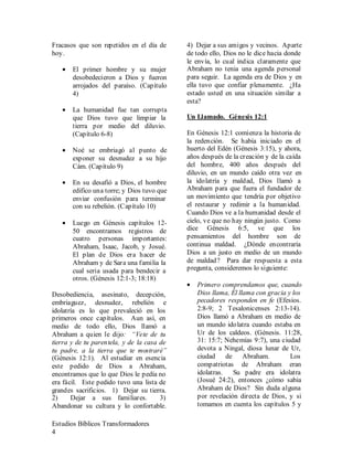 Estudios Bíblicos Transformadores
4
Fracasos que son repetidos en el día de
hoy.
• El primer hombre y su mujer
desobedecieron a Dios y fueron
arrojados del paraíso. (Capítulo
4)
• La humanidad fue tan corrupta
que Dios tuvo que limpiar la
tierra por medio del diluvio.
(Capítulo 6-8)
• Noé se embriagó al punto de
exponer su desnudez a su hijo
Cám. (Capítulo 9)
• En su desafió a Dios, el hombre
edifico una torre; y Dios tuvo que
enviar confusión para terminar
con su rebelión. (Capítulo 10)
• Luego en Génesis capítulos 12-
50 encontramos registros de
cuatro personas importantes:
Abraham, Isaac, Jacob, y Josué.
El plan de Dios era hacer de
Abraham y de Sara una familia la
cual seria usada para bendecir a
otros. (Génesis 12:1-3; 18:18)
Desobediencia, asesinato, decepción,
embriaguez, desnudez, rebelión e
idolatría es lo que prevaleció en los
primeros once capítulos. Aun así, en
medio de todo ello, Dios llamó a
Abraham a quien le dijo: “Vete de tu
tierra y de tu parentela, y de la casa de
tu padre, a la tierra que te mostraré”
(Génesis 12:1). Al estudiar en esencia
este pedido de Dios a Abraham,
encontramos que lo que Dios le pedía no
era fácil. Este pedido tuvo una lista de
grandes sacrificios. 1) Dejar su tierra.
2) Dejar a sus familiares. 3)
Abandonar su cultura y lo confortable.
4) Dejar a sus amigos y vecinos. Aparte
de todo ello, Dios no le dice hacia donde
le envía, lo cual indica claramente que
Abraham no tenia una agenda personal
para seguir. La agenda era de Dios y en
ella tuvo que confiar plenamente. ¿Ha
estado usted en una situación similar a
esta?
Un Llamado. Génesis 12:1
En Génesis 12:1 comienza la historia de
la redención. Se había iniciado en el
huerto del Edén (Génesis 3:15), y ahora,
años después de la creación y de la caída
del hombre, 400 años después del
diluvio, en un mundo caído otra vez en
la idolatría y maldad, Dios llamó a
Abraham para que fuera el fundador de
un movimiento que tendría por objetivo
el restaurar y redimir a la humanidad.
Cuando Dios ve a la humanidad desde el
cielo, ve que no hay ningún justo. Como
dice Génesis 6:5, ve que los
pensamientos del hombre son de
continua maldad. ¿Dónde encontraría
Dios a un justo en medio de un mundo
de maldad? Para dar respuesta a esta
pregunta, consideremos lo siguiente:
• Primero comprendamos que, cuando
Dios llama, Él llama con gracia y los
pecadores responden en fe (Efesios.
2:8-9; 2 Tesalonicenses 2:13-14).
Dios llamó a Abraham en medio de
un mundo idolatra cuando estaba en
Ur de los caldeos. (Génesis. 11:28,
31: 15:7; Nehemías 9:7), una ciudad
devota a Ningal, diosa lunar de Ur,
ciudad de Abraham. Los
compatriotas de Abraham eran
idolatras. Su padre era idolatra
(Josué 24:2), entonces ¿cómo sabia
Abraham de Dios? Sin duda alguna
por revelación directa de Dios, y si
tomamos en cuenta los capítulos 5 y
 
