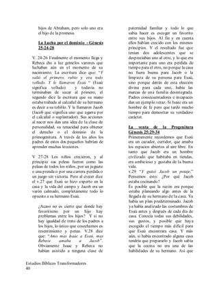 Estudios Bíblicos Transformadores
40
hijos de Abraham, pero solo uno era
el hijo de la promesa.
La Lucha por el dominio - Génesis
25-24-28
.
V. 24-26 Finalmente el momento llega y
Rebeca dio a luz gemelos varones que
luchaban aún en el momento de su
nacimiento. La escritura dice que: “Y
salió el primero, rubio y era todo
velludo. Y le llamaron Esaú “ (Esaú
significa velludo) y todavía no
terminaban de sacar al primero, el
segundo dice la escritura que su mano
estaba trabada al calcañal de su hermano
es decir a su tobillo. Y le llamaron Jacob
(Jacob que significa uno que agarra por
el calcañal o suplantador). Sus acciones
al nacer nos dan una idea de la clase de
personalidad, su tenacidad para obtener
el derecho o el dominio de la
primogenitura. A través de los años los
padres de estos dos pequeños habrían de
aprender muchas lecciones.
V 27-28 Los niños crecieron, y al
principio sus peleas fueron como las
peleas de todos los niños, por un juguete
o una prenda o por una carrera perdida o
un juego sin victoria. Pero al crecer dice
el v.27 que Esaú se hizo experto en la
casa y la vida del campo y Jacob era un
varón calmado, completamente todo lo
opuesto a su hermano Esaú.
¿Acaso no es cierto que donde hay
favoritismo por un hijo hay
problemas entre los hijos? Y si no
hay igualdad de trato de los padres a
los hijos, lo único que cosechamos es
resentimiento y penas. V.28 dice
que: “Amo mas Isaac a Esaú, mas
Rebeca amaba a Jacob”.
Obviamente Isaac y Rebeca no
habían asistido a ninguna clase de
paternidad familiar y todo lo que
sabia hacer es escoger un favorito
entre sus hijos. Al fin y en cuenta
ellos habían crecido con los mismos
principios. Y el resultado fue que
tenían dos adolescentes que se
despreciaban uno al otro, y lo que era
importante para uno era perdida de
tiempo para el otro, no porque la casa
no fuera buena para Jacob o la
limpieza de su persona para Esaú,
sino porque detrás de esta elección
divina para cada uno, había las
marcas de una familia desintegrada.
Padres consecuentadores e incapaces
dan un ejemplo veraz. Si Isaac era un
hombre de fe pero que tardó mucho
tiempo para demostrar su verdadero
carácter.
La venta de la Progenitura
Génesis 25:29-34
Primeramente recordemos que Esaú
era un cazador, curtidor, que amaba
los espacios abiertos al aire libre. En
tanto que Jacob era un hombre
civilizado que habitaba en tiendas,
era ambicioso y gustaba de la buena
vida.
v.29 “Y guisó Jacob un potaje.”
Pensemos esto: ¿Por qué Jacob
estaba cocinando?
Es posible que la razón era porque
estaba planeando algo antes de la
llegada de su hermano de la casa. Ya
había un plan predeterminado. Jacob
ya había analizado las costumbres de
Esaú antes y después de cada día de
casa. Conocía todas sus debilidades,
sus gustos, y posible que haya
escogido el tiempo más difícil para
que Esaú encontrara casa. Y más
aún, si había encontrado alguna casa
tendría que prepararlo y Jacob sabia
que la cocina no era una de las
habilidades de su hermano. Así que
 