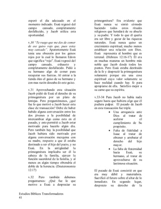 Estudios Bíblicos Transformadores
41
esperó el día adecuado en el
momento indicado. Esaú regresó del
campo cansado, completamente
desfallecido, y Jacob utiliza esta
oportunidad.
v.30 “Te ruego que me des de comer
de ese guiso rojo que, pues estoy
muy cansado”. Aparentemente Esaú
tenia una obsesión por los guisos
rojos por lo cual lo llamaron Edom
que significa “rojo”. Esaú regresó del
campo cansado, exhausto y
completamente desfallecido. Pidió a
su hermano algo de comer para
recuperar sus fuerzas. Al entrar a la
tienda óleo el guiso de su hermano y
con mas razón deseaba de este guiso.
v.31 Aprovechando esta situación
Jacob pidió de Esaú el derecho de su
primogenitura por un plato de
lentejas. Pero preguntémonos, ¿qué
fue lo que motivó a Jacob hacer esta
clase de transacción? Debe de haber
habido alguna conversación entre los
dos jóvenes a la posibilidad de
intercambiar algo como esto en el
pasado, y esto permitió a Jacob estar
motivado para hacerlo algún día.
Pero también hay la posibilidad que
Jacob hubiera sido motivado por
alguna conversación mezquina con
su madre, respecto a que él estaba
destinado a ser el hijo del pacto, y no
Esaú. En la antigüedad la
primogenitura implicaba ser él la
cabeza de la familia, ejercer la
función sacerdotal de la familia, y al
menos en algún tiempo obtendría el
doble de la herencia. (Deuteronomio
12:17)
v.32 Pero también debemos
preguntarnos: ¿Qué fue lo que
motivo a Esaú a despreciar su
primogenitura? Era evidente que
Esaú nunca se sintió cómodo
haciendo todos estos rituales
religiosos que heredará de su abuelo
y su padre. Y todo lo que él quería
era ser libre y gozar de las riquezas
naturales. Esaú nunca quiso un
crecimiento espiritual, mucho menos
establecer una relación con Dios.
Esaú representa al hombre que es
terrenal. (Hebreos 12:16-17) Él era
en muchas maneras un hombre más
noble que Jacob desde todos los
puntos. Pero Esaú estaba destituido
de la fe y despreció la primogenitura
solamente porque era una cosa
espiritual cuyo valor solamente se
hace realidad cuando hay fe para
apropiarse de ella. Satisfizo mejor a
su carne que su espíritu.
v.33-34 Para Jacob no había nada
seguro hasta que hubiera algo que él
pudiera palpar. El pecado de Jacob
en esta transacción fue triple.
• Una arrogancia ante
Dios al tratar de
acelerar el
cumplimiento de Su
propósito.
• Falta de fidelidad a
Isaac al tratar de
obtener y arrebatar el
derecho del hijo
mayor.
• La falta de fraternidad
hacia Esaú, su
hermano, al tratar de
aprovecharse de su
lastimosa situación.
El pecado de Esaú consistió en que
era muy débil y materialista.
Sacrificó el futuro sobre el altar de lo
inmediato. En segundo lugar,
desprecio su derecho de la
 