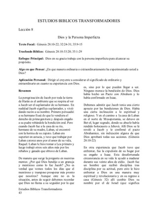 Estudios Bíblicos Transformadores
43
ESTUDIOS BIBLICOS TRANSFORMADORES
Lección 8
Dios y la Persona Imperfecta
Texto Focal: Génesis 28:10-22; 32:24-31; 35:9-15
Trasfondo Bíblico: Génesis 28:10-33:20; 35:1-29
Enfoque Principal: Dios en su gracia trabaja con la persona imperfecta para alcanzar su
propósito.
Algo en que Pensar: ¿En que manera ordinaria o extraordinariamente ha experimentado usted a
Dios?
Aplicación Personal: Dirigir al creyente a considerar el significado de ordinario y
extraordinario en cuanto su experiencia con Dios.
Resumen
La peregrinación de Jacob por toda la tierra
de Harán es el ambiente que se respira al ver
a Jacob ser el suplantador de su hermano. En
realidad Jacob significa suplantador, y vivió
dando razón a su nombre. Primero persuadió
a su hermano Esaú de que le vendiera el
derecho de primogenitura y después engaño
a su padre robándole la bendición oral. Pero
cuando Jacob fue a la casa de su tío,
hermano de su madre, Laban, sé encontró
con la horma de su zapato. Laban era
superior en astucia, y tuvo que trabajar por
Laban catorce anos por el amor de su vida,
Raquel. Laban le hizo tomar a Lea primero y
luego trabajó otros seis años más por los
rebaños y ganado que obtuvo de Laban.
De manera que surge la pregunta en nuestras
mentes: ¿Por qué Dios bendijo a un granuja
y mentiroso como lo fue Jacob? ¿No es
verdad que vemos todos los días que el
mentiroso y tramposo prosperar más pronto
que nosotros? Aunque este no es la
situación, antes de seguir debemos recordar
que Dios no llama a su seguidor por lo que
es, sino por lo que pueden llegar a ser.
Ninguno merece la bendición de Dios. Dios
había hecho un Pacto con Abraham y lo
había confirmado en Isaac.
Debemos admitir que Jacob tenia una cierto
aprecio por las bendiciones de Dios. Había
una cierta inclinación a lo espiritual y
religioso. Y en el camino a la casa de Laban
en el norte de Mesopotamia, se detuvo en
Bet-el, lugar sagrado, donde su abuelo había
rendido holocausto a Jehová. Allí Dios se le
reveló a Jacob y le confirmó el pacto
Abrahamico, sin indicación alguna de que
Dios aprobará todas sus acciones. (Génesis
28:10-22)
En otra experiencia que Jacob tuvo que
enfrentar, fue la expulsión de su hogar por
su engaño a Isaac. Esta desafortunada
circunstancia en su vida le ayudó a madurar
durante sus veinte años de exilio. Jacob fue
un hombre que recibió disciplina tras
disciplina por su actitud, pero esto le hizo
enfrentar a Dios en una manera muy
espiritual y revolucionaria y en su regreso a
casa (Génesis 32) allí cambio Dios su
nombre por el de Israel (que significa
 