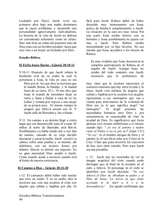 Estudios Bíblicos Transformadores
44
Luchador por Dios). Jacob vivió sus
primeros años bajo una madre dominante
que le causó problemas y desarrolló una
personalidad agresivamente individualista.
La historia de la vida de Jacob no debiera
ser considerada solamente como un relato.
Sino más bien un relato del paciente trato de
Dios para con un hombre pecador, hasta que
este vino a ser Israel, un luchador por Dios.
Estudio Bíblico
El Exilio hacia Harán - Génesis 28:10-11
V.10-11 Después de que Jacob robara la
bendición oral de su padre la cual le
pertenecía a Esaú, la vida en casa no era
fácil para Jacob. Rebeca debió de haber
discutido muy intensamente con Isaac
acerca de bendecir completamente a Jacob.
La situación en la casa era muy tensa. Por
una parte Esaú estaba furioso con su
hermano y Isaac posiblemente no quería ver
mas a Jacob. Pero Rebeca estaba
intercediendo por su hijo favorito. No nos
extraña que Isaac accediera a los deseos de
Rebeca.
Es muy evidente que Isaac desconocía la
completa participación de Rebeca en el
engaño de Jacob. Aunque Isaac no
estaba del todo contento con Jacob,
reconocía que la preferencia de
Dios por él. Así que dice la escritura que
lo mandó llamar, lo bendijo y lo mandó
fuera de su tierra. El v. 10 nos dice que
Isaac le mandó de inmediato dejar su
tierra y fuera a Harán a casa de su tío
Laban y tomara por esposa a una mujer
de su propia raza. Al mismo tiempo le
aseguró que Jehová estaría con él. Y
Jacob salió de Bersebea y fue a Harán.
V.11 En camino a su destino llegó a cierto
lugar que era desconocido para él a unas 45
millas al norte de Beersaba está Bet-el.
Posiblemente ya había tenido dos o tres días
de camino, cansado de su viaje decidió
descansar y pasar la noche. Jacob recostó su
cabeza sobre unas piedras y se durmió, allí
indefenso, con un incierto futuro por
delante. Quizás su dormir era inquieto. En
su gran necesidad Dios acudió a Jacob.
Como cuando acude a nosotros cuando está
al limite de nuestra resistencia.
El Camino a Dios – Génesis 28:12-20
v.12 El cansancio debió haber sido mucho
que tuvo un sueño. Y en su sueño, dice la
escritura que veía una escalera al cielo con
ángeles que subían y bajaban por ella. Es
muy claro que la escalera representa el
contacto constante que hay entre el cielo y la
tierra. Jacob veía millares de ángeles que
subían y bajaban por la escalera Los ángeles
representan a sus mensajeros que van y
vienen para informarnos de la voluntad de
Dios eso es lo que significa ángel “un
mensajero”. El ángel presenta las
necesidades humanas ante Dios y por
consecuencia, es responsable de traer la
ayudad de Dios. Es significativo que Jesús
aplicara este mismo simbolismo a sí mismo
cuando dijo: " yo soy el camino y naden
viene al Padre si no es por m.í" (Juan 1:51)
“Yo soy” es el nombre antiguo de Dios y el
camino es el sacrificio echo por Cristo en la
Cruz. Claro que para nosotros los creyentes
de hoy esto tiene sentido. Pero para Jacob
era una pesadilla.
v 13. Jacob aún no terminaba de ver la
imagen angelical del cielo cuando pudo
distinguir que al final de la escalera en el
cielo a Jehová. El personaje en el cielo se
identificó con Jacob diciendo: “Yo soy
Jehová el Dios de Abraham tu padre y el
Dios de Isaac; La tierra en que estás
acostado te la daré a ti y a tu
descendencia”. Así quedó confirmado que
 
