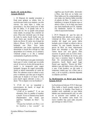 Estudios Bíblicos Transformadores
47
Jacob y El varón de Dios –
Génesis 28:24-31
v. 24 Después de mandar presentes a
Esaú para aplacar su cólera, dice la
escritura que tomó a sus mujeres, sus dos
siervas, sus once hijos y todas sus
posesiones y les hizo pasar por el lado
del rió Jaboc. Y él quedó solo en la
rivera del rió. No se quedó solo porque
tenia miedo, ni porque iba a dormir un
poco. Dice este versículo que a lo largo
de toda la noche Jacob luchó con un
varón hasta que rayaba el alba. Esta
lucha era física. El varón era el ángel de
Jehová (Óseas 12:3-5) y Jacob estaba
luchando con Dios. Esta lucha
simbolizaba una lucha espiritual para
determinar si Jacob iba a dirigir su vida
apoyándose en sí mismo, en su actitud y
voluntad propia o se iba a inclinar
sumisamente al gobierno de Dios.
v. 25-26 Jacob puso una gran resistencia
hasta que el varón viendo que no podía
con él, le tocó en el sitio del encaje de su
muslo y lo incapacitó para seguir
luchando. Incapaz de seguir resistiendo,
Jacob se aferró tenazmente al varón de
Dios. No sabemos como se aferró a este,
pero si sabemos que dice que el ángel le
pedía que lo dejara ir al rayar el alba,
pero Jacob seguía aferrado a este, y le
decía: “No te dejare si no me bendices”.
V. 27-28 Al ver su tenacidad y
perseverancia de Jacob, el ángel de
Jehová le pregunto:
“¿Cuál es tu nombre?” Y en ese
momento Dios le cambio el nombre
a Jacob. Ya no se llamaría mas Jacob
(Suplantador) sino Israel que
significa “luchador de Dios”. La
frase:
“Porque has luchado con Dios y con
los hombres y has vencido” no
significa que Jacob había derrotado
a Dios, mas bien en su lucha con
Dios había, por fin, comprendido que
con todas sus fuerzas había resistido
el señorío de Dios. Y cuando se vio
indefenso e incapaz de luchar mas se
aferró a Dios y no lo dejó sino hasta
que fuera bendecido por Él. Además
esa bendición incluía la victoria
sobre la oposición humana
v. 29-31 Después de que los ojos de
Jacob habían sido abiertos a la gracia y
voluntad de Dios, este quiso saber el
nombre del ángel con quien había
luchado, pero el ángel se rehusó a dar su
nombre. Es que cuando hayamos la
gracia de Dios no tiene importancia
quien nos introdujo a ella, sino que
vamos hacer con esta gracia. Para
nosotros la gracia está en Cristo Jesús.
Alguien nos ha hablado de Cristo, pero
nos toca a nosotros hacer la decisión
final. En conmemoración de aquel
encuentro, Jacob llamó aquel lugar
Peniel que significa “Rostro de Dios”
debido a que allí había visto a Dios cara
a cara. Cada hombre, un día tarde o
temprano, tendrá que ver a Dios cara a
cara, y de su actitud y decisión depende
su relación con Dios
La Reafirmación en Bet-el para Israel.
Génesis 35:9-15
La Escritura en Génesis 35:9-15 dice que
Dios habla a Jacob cuando regresó de
Padan-aram y le bendijo. Para Jacob su
nombre seria cambiado ya que había
habido una transformación real, no solo
en su persona sino también en su
corazón. Su nombre seria Israel. Un
nuevo nombre hay para cada creyente
que entrega su vida a Cristo.
 
