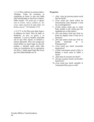 Estudios Bíblicos Transformadores
48
v.11-12 Dios reafirma la promesa dada a
Abraham. Todas las promesas se
cumplirían en Israel ya que este había
sido transformado en una nueva criatura.
Pablo escribe: “De modo que si alguno
está en Cristo, nueva criatura es; las
cosas viejas pasaron he aquí todas son
hechas nuevas “ (2 Corintios 5:17).
v.13-15 Y se fue Dios para dejar lugar a
la alabanza de Jacob. Dios ha dado su
bendición, su paz, su gracia y su
redención. Y toca al hombre responder
con lo que Dios espera: su honesta y
sincera adoración. Dice este pasaje que
Israel edificó en aquel lugar un altar de
piedras, y derramo aceite sobre ellas
como un recordatorio de la experiencia
con Dios, y llamó aquel lugar Bet-el por
que Dios había hablado con él.
Preguntas:
1. ¿Qué clase de persona piensa usted
que fue Jacob?
2. ¿Cree usted que Jacob utilizó las
circunstancias para despojar a Esaú
de su primogenitura?
3. ¿Cómo piensa usted que se sintió
Isaac cuando se dio cuenta que fue
engañado por su hijo menor?
4. ¿Por qué piensa usted que Esaú no
pudo ser elegido como el hijo de la
promesa?
5. ¿Por qué piensa usted que Esaú no
estaba interesado en la
Primogenitura?
6. ¿Cree usted que Jacob necesitaba
arrepentirse?
7. ¿Cómo reaccionaría usted si Dios le
hablara a usted como le habló a
Jacob?
8. ¿Qué clase de creyente era Jacob?
9. ¿En que se parece Jacob a un hombre
inconverso?
10. ¿Cree usted que Jacob entendió la
voluntad de Dios para su vida?
 