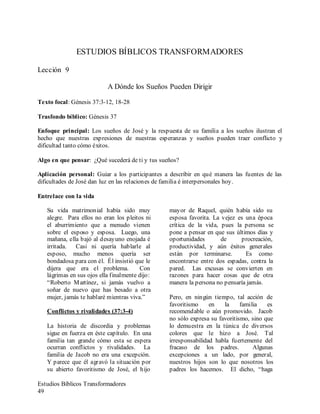 Estudios Bíblicos Transformadores
49
ESTUDIOS BÍBLICOS TRANSFORMADORES
Lección 9
A Dónde los Sueños Pueden Dirigir
Texto focal: Génesis 37:3-12, 18-28
Trasfondo bíblico: Génesis 37
Enfoque principal: Los sueños de José y la respuesta de su familia a los sueños ilustran el
hecho que nuestras expresiones de nuestras esperanzas y sueños pueden traer conflicto y
dificultad tanto cómo éxitos.
Algo en que pensar: ¿Qué sucederá de ti y tus sueños?
Aplicación personal: Guiar a los participantes a describir en qué manera las fuentes de las
dificultades de José dan luz en las relaciones de familia é interpersonales hoy.
Entrelace con la vida
Su vida matrimonial había sido muy
alegre. Para ellos no eran los pleitos ni
el aburrimiento que a menudo vienen
sobre el esposo y esposa. Luego, una
mañana, ella bajó al desayuno enojada é
irritada. Casi ni quería hablarle al
esposo, mucho menos quería ser
bondadosa para con él. Él insistió que le
dijera que era el problema. Con
lágrimas en sus ojos ella finalmente dijo:
“Roberto Martínez, si jamás vuelvo a
soñar de nuevo que has besado a otra
mujer, jamás te hablaré mientras viva.”
Conflictos y rivalidades (37:3-4)
La historia de discordia y problemas
sigue en fuerza en éste capítulo. En una
familia tan grande cómo esta se espera
ocurran conflictos y rivalidades. La
familia de Jacob no era una excepción.
Y parece que él agravó la situación por
su abierto favoritismo de José, el hijo
mayor de Raquel, quién había sido su
esposa favorita. La vejez es una época
crítica de la vida, pues la persona se
pone a pensar en que sus últimos días y
oportunidades de procreación,
productividad, y aún éxitos generales
están por terminarse. Es como
encontrarse entre dos espadas, contra la
pared. Las excusas se convierten en
razones para hacer cosas que de otra
manera la persona no pensaría jamás.
Pero, en ningún tiempo, tal acción de
favoritismo en la familia es
recomendable o aún promovido. Jacob
no sólo expresa su favoritismo, sino que
lo demuestra en la túnica de diversos
colores que le hizo a José. Tal
irresponsabilidad habla fuertemente del
fracaso de los padres. Algunas
excepciones a un lado, por general,
nuestros hijos son lo que nosotros los
padres los hacemos. El dicho, “haga
 