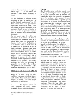 Estudios Bíblicos Transformadores
50
como te dijo, pero no cómo yo hago” no
retiene agua. . . es una cubeta con
agujeros. . . toda el agua finalmente se
tirará.
No nos sorprende la reacción de los
hermanos de José, “le aborrecían, y no
podían hablarle pacíficamente” (v. 4b).
Una túnica cómo ésta posiblemente
significaba distinción de oficio. Pero
aún cuando no hubiera sido ésta la razón
de Jacob al darle a José tal túnica, el
daño está hecho en que lo distingue del
resto de la familia, especialmente de sus
hermanos.
Se nos enseña aquí lo maldito del
favoritismo en la familia. El balance,
cómo entre los diferentes hijos en la
misma casa, debe ser mantenida en
igualdad por los padres. Nadie debe ser
el “preferido”, tanto del padre como de
la madre, pues el “preferido” es apto de
hacerse mimado y arrogante hacia otros;
mientras que la demostración de un
favor constante hacia él aleja los afectos
de los demás, tanto de él como de sus
padres. “¿Eres tú, preferido?” dijó el
padre de su recámara al niñito parado
frente a la puerta temprano en la mañana
tocando para ser admitido. “No, no es el
preferido, soy sólo yo,” respondió la
pequeñita voz de dolor; y fue lo último
de “preferido” en ésa familia. Que
maldición ocasionó en la casa de Jacob.
El hilo corre más ligeramente (37:5-10)
Cómo si lo antes dicho no fuera
suficiente para dañar relaciones dentro
de la familia, ahora se añade más leña al
fuego – los sueños. Dos cosas juegan
fuertemente en este instante:
• La ligereza con la cual
José comparte su nueva hallada
bendición. Hay ocasiones en las cuales
•
•
•
•
•
•
•
•
•
•
•
•
•
•
•
•
•
•
•
•
•
•
•
•
•
•
•
•
•
debemos ser más lentos para actuar,
dejando lugar para que Dios prepare los
corazones que han de recibir las nuevas.
A veces nos adelantamos de Dios por la
excitación que tenemos dentro de lo que
Dios ha de darnos o hacer a nuestro
favor. Otras veces, nos adelantamos de
Dios simplemente para aparentar lo que
no es – es decir, creemos que Dios nos
ha seleccionado de entre todos los demás
porque lo merecemos – y al compartirlo
con la otra persona la hacemos sentirse
humillada o avergonzada. En varias
ocasiones Cristo dio una palabra de
advertencia a los que había bendecido
diciéndoles, no lo digáis a nadie.
Santiago, el apóstol, nos aconseja, “. . .
Sueños
Los Orientales daban mucha importancia a los
sueños, y recurrían para que se los explicaran,
a los que pretendían tener la facultad de
hacerlo. De hecho, ésta costumbre era antigua,
como lo testifican varios pasajes bíblicos.
Dios expresamente prohibió a su pueblo que se
preocupase de los sueños, y que consultase a
los paganos que los explicaban. Pero a los
Judíos no les estaba prohibido cuando creían
haber tenido un sueño significativo, dirigirse a
los Profetas del Señor, ó al Sumo-Sacerdote
vestido de su efod, para que se los explicaran.
El Señor con frecuencia hacía conocer su
voluntad por medio de sueños, y daba a
algunas personas la facultad de explicarlos.
Los sueños sobrenaturales se distinguen de las
visiones, en que los primeros ocurrían cuando
la persona estaba dormida, y las últimas
cuando estaba despierta. Dios le habló a
Abimelec en un sueño, pero a Abraham en una
visión. En ambos casos dejaba en el ánimo una
convicción de lo verdadero de cualquiera cosa
que quería revelar. Tanto los sueños como las
visiones son ahora innecesarios, pues la Biblia
los ha reemplazado; ella basta para
conducirnos con seguridad de la tierra al cielo.
 