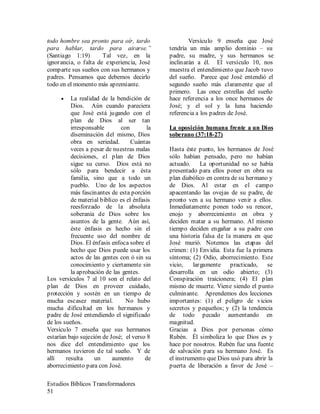 Estudios Bíblicos Transformadores
51
todo hombre sea pronto para oír, tardo
para hablar, tardo para airarse.”
(Santiago 1:19) Tal vez, en la
ignorancia, o falta de experiencia, José
comparte sus sueños con sus hermanos y
padres. Pensamos que debemos decirlo
todo en el momento más apremiante.
• La realidad de la bendición de
Dios. Aún cuando pareciera
que José está jugando con el
plan de Dios al ser tan
irresponsable con la
diseminación del mismo, Dios
obra en seriedad. Cuántas
veces a pesar de nuestras malas
decisiones, el plan de Dios
sigue su curso. Dios está no
sólo para bendecir a ésta
familia, sino que a todo un
pueblo. Uno de los aspectos
más fascinantes de esta porción
de material bíblico es el énfasis
reesforzado de la absoluta
soberanía de Dios sobre los
asuntos de la gente. Aún así,
éste énfasis es hecho sin el
frecuente uso del nombre de
Dios. El énfasis enfoca sobre el
hecho que Dios puede usar los
actos de las gentes con ó sin su
conocimiento y ciertamente sin
la aprobación de las gentes.
Los versículos 7 al 10 son el relato del
plan de Dios en proveer cuidado,
protección y sostén en un tiempo de
mucha escasez material. No hubo
mucha dificultad en los hermanos y
padre de José entendiendo el significado
de los sueños.
Versículo 7 enseña que sus hermanos
estarían bajo sujeción de José; el verso 8
nos dice del entendimiento que los
hermanos tuvieron de tal sueño. Y de
allí resulta un aumento de
aborrecimiento para con José.
Versículo 9 enseña que José
tendría un más amplio dominio – su
padre, su madre, y sus hermanos se
inclinarán a él. El versículo 10, nos
muestra el entendimiento que Jacob tuvo
del sueño. Parece que José entendió el
segundo sueño más claramente que el
primero. Las once estrellas del sueño
hace referencia a los once hermanos de
José; y el sol y la luna haciendo
referencia a los padres de José.
La oposición humana frente a un Dios
soberano (37:18-27)
Hasta éste punto, los hermanos de José
sólo habían pensado, pero no habían
actuado. La oportunidad no se había
presentado para ellos poner en obra su
plan diabólico en contra de su hermano y
de Dios. Al estar en el campo
apacentando las ovejas de su padre, de
pronto ven a su hermano venir a ellos.
Inmediatamente ponen todo su rencor,
enojo y aborrecimiento en obra y
deciden matar a su hermano. Al mismo
tiempo deciden engañar a su padre con
una historia falsa de la manera en que
José murió. Notemos las etapas del
crimen: (1) Envidia. Esta fue la primera
síntoma; (2) Odio, aborrecimiento. Este
vicio, largamente practicado, se
desarrolla en un odio abierto; (3)
Conspiración traicionera; (4) El plan
mismo de muerte. Viene siendo el punto
culminante. Aprendemos dos lecciones
importantes: (1) el peligro de vicios
secretos y pequeños; y (2) la tendencia
de todo pecado aumentando en
magnitud.
Gracias a Dios por personas cómo
Rubén. Él simboliza lo que Dios es y
hace por nosotros. Rubén fue una fuente
de salvación para su hermano José. Es
el instrumento que Dios usó para abrir la
puerta de liberación a favor de José –
 