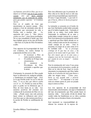 Estudios Bíblicos Transformadores
54
sea humana; pero fiel es Dios, que no os
dejará ser tentados más de lo que podéis
resistir, sino que dará también
juntamente con la tentación la salida,
para que podáis soportar.” (1 Corintios
10:13)
Este es el cuadro de José que
encontramos en nuestro pasaje. Dios
prepara a José de antemano para dar el
testimonio que convencerá no sólo a
Potifar, sino a muchos más. La
expresión del verso 2, “Mas Jehová
estaba con José”, tiene raíces profundas.
No es una casualidad el hecho que José
haya hallado gracia en los ojos de Potifar
– más bien es el plan de Dios llevándose
a cabo.
Tres aspectos de la prosperidad de José
son evidentes, los cuales forman la
preparación de Dios en su vida.
• El reconocer a Dios en
todos nuestros caminos,
• El confiar en Él bajo toda
circunstancia,
• El reconocer la
Providencia de Dios
asistiendo a aquellos que
le aman.
Ciertamente la presencia de Dios puede
hacer la diferencia de cualquier pérdida,
y bendecirnos en cualquier lugar. Esto
es lo que Potifar pudo ver en la vida de
José, “Y vio su amo que Jehová estaba
con él” (v. 3ª). Potifar no creía en Dios,
pero si podía ver la diferencia que el
Dios de José hacía en su vida. Las
acciones positivas del cristiano son
evidencia de la presencia de Dios en sus
vidas. ¿Puede acaso una sola persona
hacer contar su influencia ante otros?
José hizo que su vida contara para bien y
la acción de Potifar es confirmación de
ello.
Pero ésta diferencia que la presencia de
Dios obra en la vida de José es sólo una
parte de la prosperidad que experimentó.
El verso 3 sigue diciendo, “y que todo lo
que él hacía, Jehová lo hacía prosperar
en su mano.”
La tentación se presenta en el hecho de
que José fácilmente podía haber pensado
que él lo había logrado todo. Teniendo el
poder en su mano, José podía haber
traicionado la confianza de su amo y
podía haber tomado ventaja de su mujer.
Pero José demuestra la preparación moral
y espiritual que Dios había obrado en su
vida y rechaza toda noción de traicionar o
tomar ventaja de su amo. José le
recuerda a la mujer de su amo cómo él le
ha confiado todo – “no se preocupa
conmigo de lo que hay en casa, y ha
puesto en mi mano todo lo que tiene. No
hay otro mayor que yo en esta casa, y
ninguna cosa me ha reservado sino a ti,
por cuanto tú eres su mujer.” (versos
8,9; RV).
Pero la terminación del verso 9 nos pone
en consciencia de la presencia y poder de
Dios en la vida de José. Aquí se revela
claramente la preparación que Dios había
hecho en el corazón de José para llevar a
cabo tan magna tarea. “Cómo, pues,
haría yo este grande mal, y pecaría
contra Dios?” El traicionar a su amo
sería un crimen contra él, pero un pecado
mayor contra su Dios.
Los tres aspectos de la prosperidad de José
mencionados anteriormente, son aquí el fundamento
del tipo de preparación que Dios puede hacer en
nuestras vidas. José jamás olvida de dónde han
venido todas las bendiciones en su vida y permite
que Dios sea su fortaleza frente a la tentación.
José reconoció su responsabilidad de
rehusar los avances de la esposa de
 