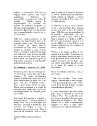 Estudios Bíblicos Transformadores
55
Potifar. La conveniencia política o del
negocio jamás justifica una acción
pecaminosa. Individuos son
responsables por sus propios hechos de
pecado y deberán aceptar la
responsabilidad de refrenarse del
pecado. El refrenarse del pecado no
garantiza éxito inmediato en los asuntos
del mundo. Podrá más bien guiar hacia
más grandes obstáculos, cómo lo fue en
el caso de José.
Sólo Dios puede prepararnos en ésta
manera para poder hacerle frente a la
tentación cuando venga. Seremos cómo
el hombre que Cristo describe
alcanzando la victoria sobre la tormenta
porque ha edificado su casa sobre la
roca. La tentación es la tormenta feroz
que fácilmente puede destruir una vida
que no está anclada a la roca de rocas,
Cristo Jesús. La preparación, pues, es
importante, necesaria, é indispensable
para obtener la victoria.
La trampa de la tentación (39: 10-12)
Un orador público dijo en cierta ocasión:
Yo aprendí una lección de un perro que
teníamos. Mi padre acostumbraba
ponerle un pedazo de carne o pan en el
suelo cerca del perro, y decía, “No,” y el
perro sabía que no debería tocarlos.
Pero el perro jamás miraba la carne.
Parece que pensaba que si la miraba la
tentación sería mucho más fuerte; así
que siempre miraba con firmeza a la cara
de mi padre.
José venció la trampa de la tentación en
la misma manera. El siempre mantuvo su
mirada en su Dios y no en el objeto de la
tentación. La mujer de Potifar hizo gran
esfuerzo por atrapar a José, aún
tomándolo de su propia ropa. Cómo el
perro de la ilustración, José no quiso
mirar al objeto de la tentación, la esposa
de Potifar, sabiendo que sería mucho más
difícil rechazar la tentación. Mientras
mantenía su mirada de fé en Dios, él se
fortalecía aún más.
La expresión “y huyó y salió” del verso
12 no es una descripción de un cobarde,
de uno que corre y huye de cualquier
cosa. Más bien está presentándonos la
característica sobresaliente de una
persona que ama y sirve a Dios y que
obra de acuerdo a la sabiduría de Dios.
El huir y salir en muchas ocasiones es lo
propio. El huir, en el caso de José, no es
indicio de culpabilidad, sino más bien, de
rectitud ante Dios.
Obramos a la manera de Dios o a la
manera de la sociedad. Llegamos a ser
cómo el niño Tomás a quién su madre le
había prohibido nadar en el río por los
peligros eminentes. Un día llegó a casa
con señales indiscutibles de haber estado
en el agua. Su madre lo regañó
severamente.
“Pero fui tentado malamente, mamá,”
dijo Tomás.
“Todo esto está bien. Pero, ¿cómo
llegaste a tener un traje de baño contigo?
Tomás pausó para pensar y dijo: “Pues,
mamá, llevé mi traje de baño conmigo
pensando que sería tentado.”
La única herramienta que necesitamos
para vencer la tentación es nuestra fé
sólida en Dios. Pero esa fe debe estar
con nosotros con el propósito de vencer
la tentación, no de ceder a ella. El ser
humano no es hecho verdaderamente
religioso por llevar a cabo ciertas
acciones que son externamente buenas.
 