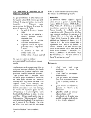 Estudios Bíblicos Transformadores
56
Las maniobras y resultado de la
tentación (39:13-20)
Lo que encontramos en éstos versos son
la reacción natural de la persona que está
tratando de atrapar a la otra a través de la
tentación. Notemos varias
características del intento de atrapar de
parte de la esposa de Potifar:
• Lo asió de la ropa – intento
físico
• Lo acusa en su ausencia –
intento humano (rumor,
murmuración)
• Repetición de la misma
acusación ante su esposo
• Reproche contra su esposo
por haber traído a tal persona
a la casa
• Se enciende el furor de
Potifar contra José
• Potifar coloca a José en la cárcel
En todo esto vemos el cuidado y
providencia de Dios obrando en manera
oculta.
Algún tiempo atrás una persona vió a un
grupo de hombres trabajando derribando
cuadras enteras de casas para hacer lugar
para una estación nueva del ferrocarril.
Todo parecía ruina y desorden. Aquí
estaba un grupo escarbando la fundación;
en otro lugar estaban los albañiles
construyendo las paredes; en otros sitios
algunos hacían otros trabajos; más
adelante todavía destruían otras paredes.
Parecía un estado de caos, y sin embargo,
la oficina del arquitecto podía ver las
elevaciones y el cuadro completo. Cada
hombre trabajaba hacia un plan. Y así es
con Dios – Él tiene su elevación, pero no
la demuestra. “Aún no aparece.” Cuándo
José estaba en la cárcel, él se encontraba
en el camino de Providencia, y las rejas
de brónce eran tanto parte del plan como
lo fue la cadena de oro que vestía cuando
fue traído a la cumbre de la grandeza.
Preguntas:
1. ¿Qué hizo José para
confrontar y vencer la
tentación?
2. ¿Qué significa permanecer
fieles al Señor?
3. ¿En qué manera fue tentado
José en el mal-usó de poder?
¿Qué se estaba pidiendo de
él?
4. ¿Cuál ha sido su experiencia
personal en relación a la
tentación?
5. ¿Tendría usted un consejo
adicional para José?
6. ¿Es el mal-uso de poder una
posible tentación en la iglesia
y otros círculos religiosos?
Tentación
La expresión “tentar” significa algunas
veces probar ó poner a prueba. (Vea,
Hechos 20:19; 1 Corintios 10:13; Hebreos
3:9; 2 Pedro 2:9) A través de la Escritura
encontramos ejemplos de personas que
fueron tentadas ó probadas con un
propósito especial. Dios probó a Abraham
para poner de manifiesto el poder de su fe
(Génesis 22:1) y a los hijos de Israel
(Éxodo 16:4); la reina de Seba probó la
sabiduría de Salomón (1 Reyes 10:1; 2
Crónicas 9:1). En otros pasajes tiene el
significado más general de inducir al
pecado. Satanás es el gran tentador que
busca la manera más eficaz para ganar las
almas de los hombres. (1 Crónicas 21:1;
Job 1 y 2; Mateo 4:1,3; 1 Corintios 7:5; 1
Tesalonicenses 3:5) Por ésta razón se le
llama “la antigua serpiente.”
 