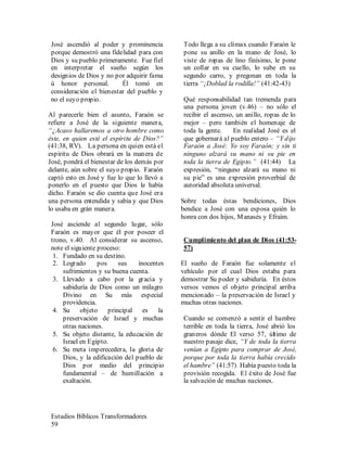 Estudios Bíblicos Transformadores
59
José ascendió al poder y prominencia
porque demostró una fidelidad para con
Dios y su pueblo primeramente. Fue fiel
en interpretar el sueño según los
designios de Dios y no por adquirir fama
ú honor personal. Él tomó en
consideración el bienestar del pueblo y
no el suyo propio.
Al parecerle bien el asunto, Faraón se
refiere a José de la siguiente manera,
“¿Acaso hallaremos a otro hombre como
éste, en quien esté el espíritu de Dios?”
(41:38, RV). La persona en quien está el
espíritu de Dios obrará en la manera de
José, pondrá el bienestar de los demás por
delante, aún sobre el suyo propio. Faraón
captó esto en José y fue lo que lo llevó a
ponerlo en el puesto que Dios le había
dicho. Faraón se dio cuenta que José era
una persona entendida y sabia y que Dios
lo usaba en grán manera.
José asciende al segundo lugar, sólo
Faraón es mayor que él por poseer el
trono, v.40. Al considerar su ascenso,
note el siguiente proceso:
1. Fundado en su destino.
2. Logrado pos sus inocentes
sufrimientos y su buena cuenta.
3. Llevado a cabo por la gracia y
sabiduría de Dios como un milagro
Divino en Su más especial
providencia.
4. Su objeto principal es la
preservación de Israel y muchas
otras naciones.
5. Su objeto distante, la educación de
Israel en Egipto.
6. Su meta imperecedera, la gloria de
Dios, y la edificación del pueblo de
Dios por medio del principio
fundamental – de humillación a
exaltación.
Todo llega a su clímax cuando Faraón le
pone su anillo en la mano de José, lo
viste de ropas de lino finísimo, le pone
un collar en su cuello, lo sube en su
segundo carro, y pregonan en toda la
tierra “¡Doblad la rodilla!” (41:42-43)
Qué responsabilidad tan tremenda para
una persona joven (v.46) – no sólo el
recibir el ascenso, un anillo, ropas de lo
mejor – pero también el homenaje de
toda la gente. En realidad José es el
que gobernará al pueblo entero – “Y dijo
Faraón a José: Yo soy Faraón; y sin ti
ninguno alzará su mano ni su pie en
toda la tierra de Egipto.” (41:44) La
expresión, “ninguno alzará su mano ni
su pie” es una expresión proverbial de
autoridad absoluta universal.
Sobre todas éstas bendiciones, Dios
bendice a José con una esposa quién lo
honra con dos hijos, Manasés y Efraím.
Cumplimiento del plan de Dios (41:53-
57)
El sueño de Faraón fue solamente el
vehículo por el cual Dios estaba para
demostrar Su poder y sabiduría. En éstos
versos vemos el objeto principal arriba
mencionado – la preservación de Israel y
muchas otras naciones.
Cuando se comenzó a sentir el hambre
terrible en toda la tierra, José abrió los
graneros dónde El verso 57, último de
nuestro pasaje dice, “Y de toda la tierra
venían a Egipto para comprar de José,
porque por toda la tierra había crecido
el hambre” (41:57) Había puesto toda la
provisión recogida. El éxito de José fue
la salvación de muchas naciones.
 