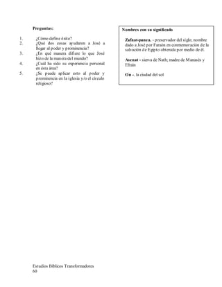Estudios Bíblicos Transformadores
60
Preguntas:
1. ¿Cómo define éxito?
2. ¿Qué dos cosas ayudaron a José a
llegar al poder y prominencia?
3. ¿En qué manera difiere lo que José
hizo de la manera del mundo?
4. ¿Cuál ha sido su experiencia personal
en ésta área?
5. ¿Se puede aplicar esto al poder y
prominencia en la iglesia y/o el círculo
religioso?
Nombres con su significado
Zafnat-panea. - preservador del siglo; nombre
dado a José por Faraón en conmemoración de la
salvación de Egipto obtenida por medio de él.
Asenat - sierva de Nath; madre de Manasés y
Efraín
On -. la ciudad del sol
 