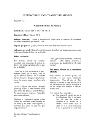 Estudios Bíblicos Transformadores
61
ESTUDIOS BÍBLICOS TRANSFORMADORES
Lección 12
Cuándo Familias Se Reúnen
Texto focal: Génesis 42:6-8; 44:14-34; 45:1-5
Trasfondo bíblico: Génesis 42-45
Enfoque principal: Perdón y comprensión deben estar al corazón de relaciones
saludables de familias que honran a Dios.
Algo en qué pensar: ¿Cómo pueden las relaciones de familia honrar a Dios?
Aplicación personal: Guiar a los participantes a identificar implicaciones para sus vidas
de la reconciliación de José con su familia.
Enlace con la vida:
Por diversas razones las familias
necesitan tener reuniones de unión, es
decir, venir juntas y platicar sobre lo que
los ha dividido.
“Había un aíre de discordia en la sala.
Roberto quería leer el diario, pero su
esposa prefería platicar. Él lo soportó
por un momento. Luego arrojó el diario
sobre el piso con coraje y confrontó a la
esposa.
¡Mira! Le dijo en tono brusco. Siempre
que estoy en casa tu estás dándole fuerte
a las teclas del piano, o estás hablando.
No era así antes de casarnos. Tu estabas
algo quieta entonces.
Claro que sí, respondió la esposa. Antes
de que nos casáramos tu me tomabas de
las manos y no podía tocar el piano, y
mantenías mis labios tan ocupados que
no podía hablar.”
Pero, ¿qué ocurre cuando las familias se
reúnen? ¿Hay plática, discusión, o
argumentos que pueden llevar al pleito
mismo?
Los suyos mismos no le conocieron
(42:6-8).
Esta sección de nuestro pasaje nos
recuerda de dos cosas vitalmente
importantes. Una, el plan de Dios
siempre se cumple; y otra, la experiencia
de los hermanos de José se asemeja a la
de los Judíos con relación al Mesías,
Cristo Jesús.
1.El plan de Dios cumplido. . .
a) José ocupa el puesto que en la
providencia de Dios le esperaba.
Está allí para dar ayuda o
salvación a su pueblo de la
terrible sequía sobre toda la
tierra. Él es el señor, indica que
él es el principal al cual toda
 