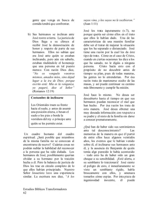 Estudios Bíblicos Transformadores
62
gente que venga en busca de
comida tendrá que confrontar.
b) Sus hermanos se inclinan ante
José rostro atierra. La justicia de
Dios llega a su clímax al
recibir José la demostración de
honor y respeto de parte de sus
hermanos. Ellos no sabían que
era José ante quién se estaban
inclinando, pero aún sin saberlo,
estaban rindiéndole el homenaje
que una persona en tal puesto
merece. Con razón Dios dice,
“No os venguéis vosotros
mismos, amados míos, sino dejad
lugar a la ira de Dios; porque
escrito está: Mía es la venganza,
yo pagaré, dice el Señor”
(Romanos 12:19)
Un cuadro humano del cuadro
espiritual. ¿Será posible que miembros
de la misma familia no se conozcan al
encontrarse de nuevo? Cuántas cosas no
podrán nublar la habilidad del reconocer
a la persona que ha sido dañada. Los
hermanos de José, posiblemente querían
olvidar a su hermano por la traición
hecha a él. Pero la balanza de justicia de
Dios los trae en círculo completo de lo
que ellos habían principiado. Nuestro
Señor Jesucristo tuvo una experiencia
similar. La escritura nos dice, “A los
suyos vino, y los suyos no le recibieron.”
(Juan 1:11)
José los trata ásperamente (v.7), no
porque quería ser cómo ellos en el trato
que ellos le habían dado. Una de las
características de una reunión familiar
debe ser el tratar de mejorar la situación
que los ha separado o distanciado. José
tiene una razón por la cual les da éste
tipo de trato. Cómo en el caso de Cristo,
cuando en ciertas ocasiones les dice a los
que ha sanado, no le digáis a ninguna
persona. Cristo hacía esto con el
propósito de no descubrir antes de
tiempo su plan, pues de todas maneras,
las gentes no lo entenderían. Por ésa
razón trata de mantenerse oculto de las
masas, y así puede continuar su camino
más libremente y cumplir Su misión.
José hace lo mismo. No desea ser
descubierto hasta el tiempo en que sus
hermanos puedan reconocer el mal que
han hecho. Por ésa razón los trata de
esta manera. José desea obtener una
muy deseada información con respecto a
su padre y el resto de la familia sin darse
a conocer prematuramente.
¿Qué han de haber sido sus sentimientos
ante tal desconocimiento? Las
memorias de la manera en que él partió
de entre ellos hace algunos veintidós
años, los eventos que le habían venido
sobre él, el inclinarse sus hermanos ante
él, y la ausencia de Benjamín de quién
temía algo parecido le había acontecido
– todo esto ha de haber sido un gran
choque a su sensibilidad. ¡Esté alerta, o
su semblante lo traicionará! José siente
el peligro de esto, é inmediatamente se
viste un semblante rígido, habla
bruscamente con ellos, y amenaza
tomarlos cómo espías. Por ésta pieza de
ingeniosidad inocente, él puede
Costumbre de inclinarse
Los Orientales traen su frente
hacia el suelo, y antes de asumir
una posición erecta, o besan el
suelo o los pies o borde la
vestidura del rey o príncipe ante
quién se les permite estar.
 
